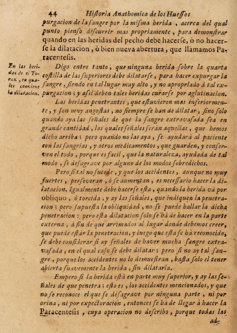 purgación de la fangre por lamifma herida , acerca del qual punto pienfo dtfcurrir mas propriamente , para demonfirar quando en las heridas dd pecho debe hacer fe, ò no hacer- fe la dilatación , ò bien nueva abertura, que llamamos Pa- racentefis. las beri* dDigó entre tanto, que ninguna herida fobre la quarta y*Í Ctt cofiilla de las fuperior.es dehe dilatarfe, para hacer expurgar la les * conviene fan£re ì fiando en tal lugar muy alto ,y no apropri ado a tal ex- h dilatación, purgación >y a/si deben tales heridas curarfe por aglutinación. Las heridas penetrantes , que eftuvieren mas inferiormen¬ te , y fon muy angojlas , no fiernpre fe han de dilatar} fino folo (¡fondo avalas fenoles de que la fangre extravafada fea en grande cantidad , las qualesfenoles f irán aquellas , que hemos dicho arriba ; pero quando no las aya , fe ayudara al paciente con las fangrias , y otros medicamentos , que guarden, y conferà ven el todo , porque es fácil, que ¡a naturaleza, ayudada de tal modo , fe de [agrave por alguno de los modos fobredichos. Pero fi tal no fuce-de >y que los accidentes , aunque no muy fuertes , perfeveran , ò fe aumentan , es necejfario hacer la di¬ latación, Igualmente debe hacerf ? ella , quando la herida va por obliquo , o torcida ,y ay las fenoles, que indiquen ¡a penetra¬ ción $ pero fupuefla la obliquldad , no fe puede hallar la dicha penetración : pero efla dilatación folo fe ha de hacer en la parte externa , d fin de que arrimados al lugar donde debemos creer, que puede efldr la penetración, y luego que efia fe ha reconocido, fe dehe confederar fi ay fenoles de haver mucha fangre extra¬ vafada , en el qual cafo fe debe dilatar ; pero fi no ay tal fan¬ gre , porque los accidentes no lo demuefiran , bajía Jblo el tener abierta fuavemente la herida -¡fin dilatarla. Empero fi la herida efia en parte muy fuperior,y ay las fie- tíales de que penetra ; e/io es , los accidentes mencionados, y que no fie reconoce el que fe de [agrave por ninguna parte , ni por orina , ni por expe el or ación , entonces fe ha de llegar a hacer la Paracenteíis , cuya operación no defcribo, porque todas las ade