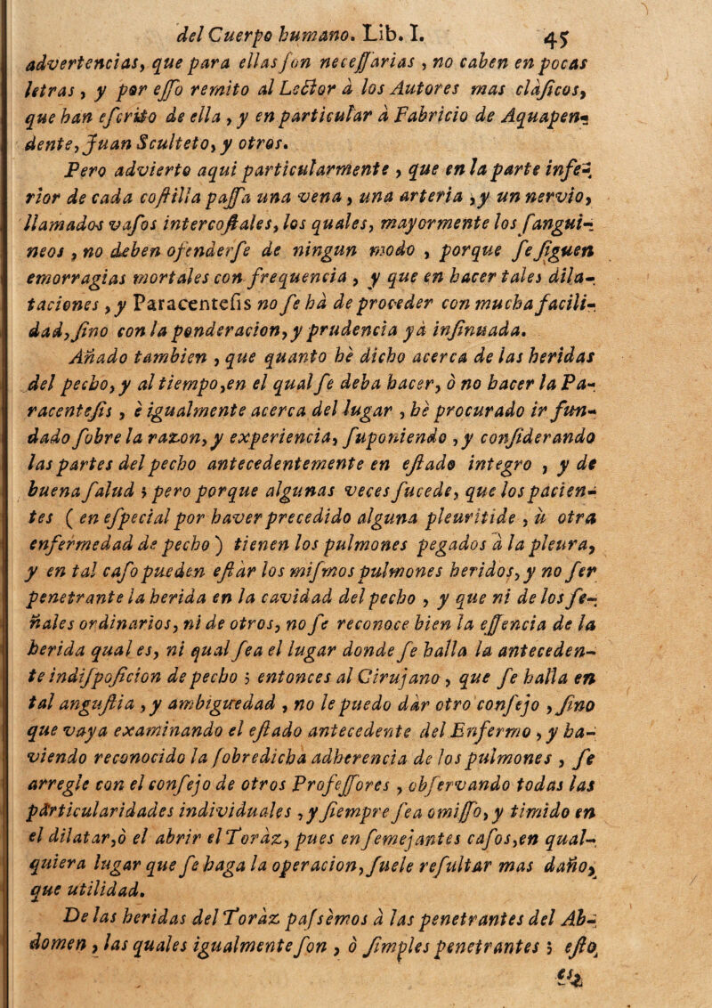 advertencias} que para ellas fon necesarias , no caben en pocas tetras, y por ejfo remito al LeÓlor à los Autores mas ciaf eos, que han efcrido de ella , y en particular a Fabricio de Aquapen« dente, Juan Sculteto, y otros. Pero advierto aquí particularmente , que en la parte infe-4 rior de cada co filia pajfa una vena, una arteria ,y un nervio, llamadas vafes intercofales, los quales, mayormente los [angui- neos , no deben ofenderfe de ningún modo , porque fefguen emorr agías mortales con frequencia , y que en hacer tale i dila¬ taciones y y Paracenteíis no fe ha de proceder con muchafacili¬ dad, fino conia ponderación, y prudencia ya infnuada. Añado también , que quanto he dicho acerca de las heridas del pecho, y al tiempo,en el qual fe deba hacer, o no hacer la Pa racentejis, è igualmente acerca del lugar , be procurado ir fun¬ dado fobrela razón,y experiencia, fuponiendo ,y conjiderando las partes del pecho antecedentemente en ejiado integro , y de buena falud > pero porque algunas veces fucede, que los pacien¬ tes ( en efpecial por haver precedido alguna pleuriiide , u otra enfermedad de pecho ) tienen los pulmones pegados à la pleura, y en tal cafo pueden efi 'ar los mifrnos pulmones heridos, y no fer penetrante ¡a herida en la cavidad del pecho , y que ni de los fe- nales ordinarios, ni de otros, no fe reconoce bien la e (fenda de la herida qual es, ni qual fea el lugar donde fe halla la anteceden¬ te indijpojt'don de pecho 5 entonces al Cirujano , que fe halla en tal angujlia ,y ambigüedad , no le puedo dar otro conftjo ,Jino que vaya examinando el efiado antecedente del Enfermo ,yha- viendo reconocido la (obredicha adherencia de los pulmones , fe arregle con el confe jo de otros Profesores , obfervando todas las particularidades individuales ,y fiempre fea omi/Jo, y timido en el dilatar,ò el abrir elToraz, pues en femejantes cafos,en qual- quiera lugar que fe haga la operación, fuele refultar mas daño, que utilidad. Délas heridas del Toraz pafsernos à las penetrantes del Ab-, domen, las quales igualmente fon , o J.imples penetrantes 5 efoÁ