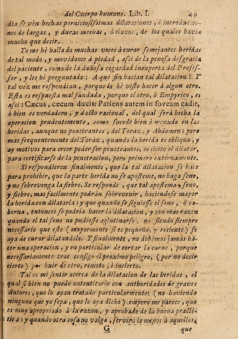 día fe. ven hechas per nietofijsimas dilataciones , è intro chic cío- nes de largas , y duras mechas , à clavos } de los. guales kavia mucho que decir. To me he hallado muchas veces d curar fe mojantes heridas de tal modo >y mov idome d piedad , afisi de la penofa defgracia del paciente 3 camode la daño fa ceguedad inexperta del Profef» for 5 y les he preguntado : A qué fin hacían tal dilatación ì T tal vez me refpondian r porque ¿a hé vifio hacer d algún otro. EJla es refpuefia mal fundada > porque el otroy o Empyrico , es afsi : Cxcus , ca^cum dircit: Patiens autem in foveam cadirf o bien es verdadero , y dodi o racional, del qual fiera hecha la operación prudentemente > como fuce-de bien d menudo en ¡as heridas , aunque no penetrantes ? delToráz yy Abdomen ; per® mas frequentemente delTordz 9 quando la herida es obliqua > f ay motivos para creer poder fer penetrantes, es licito el dilatar, para certificarfe de ¡a penetración? pero primero externamente* Si refpondleren finalmente > que la tal dilatación fe hace para prohibir s que la parte herida no fe &pofiemey no hagafieno f y no fbbrevenga la fiebre. Se refponde ? que tal apoftema^ fenoy y fiebre, mas facilmente podran fbhrevenir , haciendofe mayor la herida con dilatarla \y que quando fe figuie(fe el feno , è c¿1- berna > entonces fe podría hacer la dilatación , y con rñas r azoti quando el tal feno no pudiejje aglutinar fe , no fiendo fiempte necejfario que efe ( mayormente ¡i es pequeño\ y reciente ) fe aya de curar dilatandole, Y finalmente , no debemos jamas ha¬ cer una operación , y en particular de cortar la carne , porque necesariamente trae sonfigo dpróximo peligro% [por1 no decir cierto ) p+r huir de otroi remoto > è incierto. Tal es mi fsntir acerca de la dilatación de las heridas > el qual fi bien no puedo autenticarlo con authoridades de graves Autores > que lo ayan tratado particularmente5 ( no haviendo ninguno que yo fepa , que lo aya dicho ) empero me parece , que es muy apropriado à la razón , y aprobado de la btiena prabliq tiffl $ y quando otra cofia no valga , fer vita lo rnypvs à aquellos^ G. que