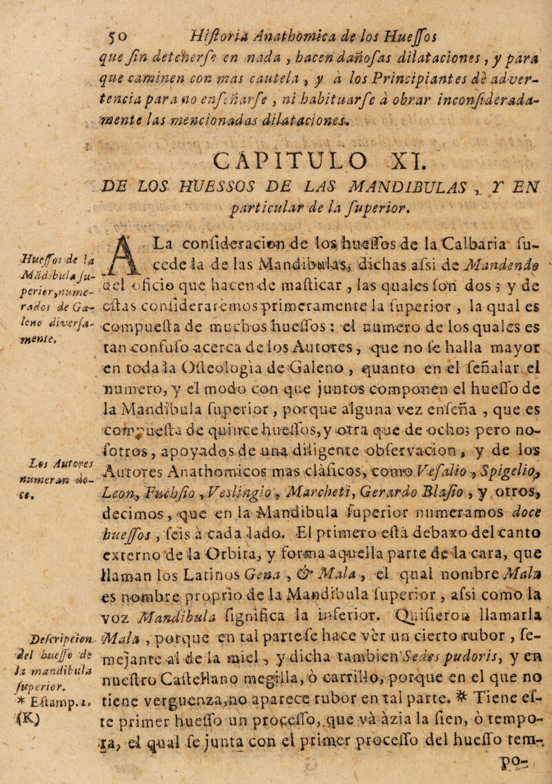 Llueffos de ì a ■MachbuU fu- p cric ryn urne- radei de Ga¬ lene diverja- mente* Los Anteres numerar* *do- ff. Defertpchft, del ’buejje de Jí mandíbula fUPtrìor» * Eiiamp.'i» m 50 Hifíoriéi Anathomka de los Huejfos que Jìn deieherf-'e en nada , hacen daño]'as dilataciones, y para que caminen con mas cautela , y a ¡os Principiantes de adver¬ tencia para no enftnarfe , ni hahituarfe a obrar i neo nftd erada- mente las ■mencionadas diUtaciones. CAPITULO XI. DE LOS HUESSOS DE LAS MANDIBULAS Y EN particular de la fuperior. A La coníideraeitm de ios husifos de la Galbana fu- cede la de las Mand-íb&iias* dichas afsi áe Mandend? ,ad oficio que hacen de mafticar , las quales ion dos 5 y de citas confiderà r emos pii meramente la fuperior , la quai es compiteli a de muchos hucífos : el numero de los qua les es tan confalo acerca de ios Autores, que no Ce halla mayor en rodala OÜeologia de Galeno , quanto en ei feñalar el numero,y el modo con que juntos componen el huello de la Mandíbula fuperior , porque alguna vez enfena , que es Compuefta de quincehiueíIos,y otra que de ocho? peto no- fotros, apoyados de ana diligente obfetvacion, y de los Autores Anathomlcos masciàucos, como Vefalio 9 Spigelio^ Leon^ Pmhfio ,Veslinglo\9 Mar cheti, Gerardo 31 ojio , y otros, decimos, que en ja Mandibola fuperior numeramos doce huejjos , feis a cad a lado-. El primer o eftá debaxo del canto externo de la Orbita, y forma aquella parte de la cara, que llaman los Latinos Gena , & Mala-, el qtial nombre Males es nombre proprio de la Mandibula Tup e n or , afsi como la VOZ Mandíbula fignifica la Inferior. Quifieroa llamarla Mala , porque en tal parte fe hace vèr un cierto rubor , fe- mejante al de la miei *, y dicha tauvbien'Sedes pudoris, y en nueliro CaíteHano raegifa, ò carnUo, porque en el que no tiene verguenza,no aparece rubor en tal parte. & Tiene et¬ te primer íiueífo un procedo,.que và ázia la fien, ò tempo¬ ra, el qual fe junta con el primer proceíTo del huello tera-