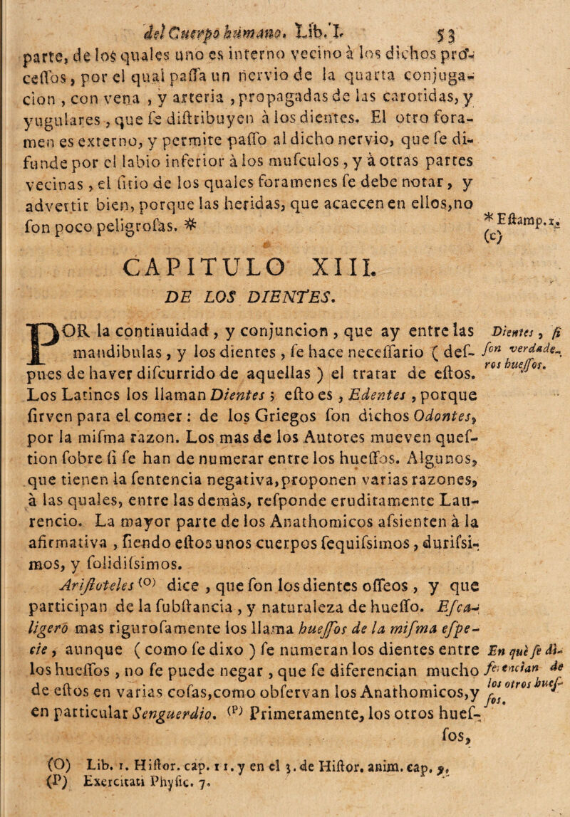 * Eftamp.i, (c) '¿4GnwpQ Lib.’I* 53 parte, de !o$ quales uno es interno vecino à lo? dichos prcf- ceiTosj porci quai paila un nervio de la quarta conjuga¬ ción , con vena , y arteria , propagadas de las carótidas, y yugulares, que fe diíkibuyen à ios dientes. El otro fora¬ men es externo, y permite paffo al dicho nervio, que fe di- fundepor el labio inferior àlos mufculos, y àotras partes vecinas, el litio de los quales forámenes fe debe notar, y advertir bien, porque las heridas, que acaecen en ellos,no fon poco peligrofas. # W* CAPITULO XIII. . . .. - J •' Y ' DE LOS DIENTES. ,OR la continuidad , y conjunción , que ay entre las Dhnus, fi mandíbulas, y los dientes, fe hace neceffario ( def» fcn pues de haver difcurrido de aquellas) el tratar de eílos. rQS meJQU Los Latines los llaman Dientes 5 efto es, Edentei , porque firven para el, comer : de los Griegos fon dichos Odontes, por la mifma razón. Los mas de los Autores mueven quef- tion fobre íi fe han de numerar entre los hueffos. Algunos, que tienen la fentencia negativa,proponen varias razones, à las quales, entre las demás, refponde eruditamente Lau¬ rencio. La mayor parte de los Anathomicos afsienícn à la afirmativa , fiendo ellos unos cuerpos fequifsimos, durifsn mos, y folidiísimos. Arifloteks(0) dice , que fon los dientes offeos , y que participan de la fubftancia , y naturaleza de huello. Efe¿h ligero mas rigurofamente ios llama hueffos de la, mifma effe- eie, aunque ( como fe dixo ) fe numeran los dientes entre En qué fe ¿fi¬ los huellos , no fe puede negar , que fe diferencian mucho fi'endan de de eílos en varias cofas,como obfervan los Anathomicos,y lf 0tr0ii}U€T en particular Senguerdio. Primeramente, los otros huef¬ fos, (O) Lib. r. Hiflor. cap. 1 i.y en el $.de Hiílor. anim.cap. (P) Esercitati Phyíic. 7»