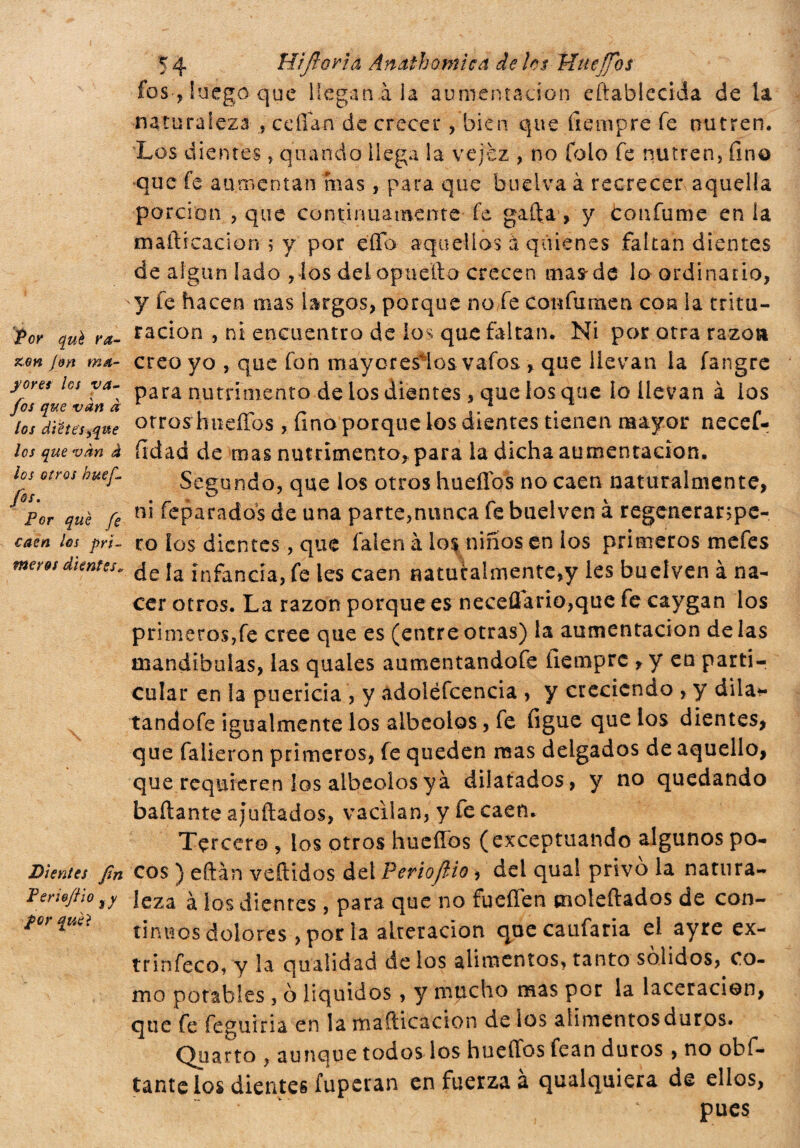 *r * Rifiorì a Ànathomìcà de Ics Httefios Por qué ra¬ zón fon ma¬ yores los va- fos que vàn à los diete's^qvte los que vàn à los otros buejl jos. Por que fe caen los pri¬ meros dientes* Dientes fin Per loft\o %y por quei fos, luego que llegan àia aumentación eftablecida de la naturaleza , cedan de crecer, bien que íiempre fe nutren. Los dientes, quando llega la vejez , no folo fe nutren, fino que fe aumentan mas, para que buelva à recrecer aquella porción , que continuamente fe gaffa, y tonfarne en la maítrcacion 5 y por effb aquellos à quienes faltan dientes de algún lado ,los delopueíto crecen mas'de lo ordinario, y fe hacen mas largos, porque no fe confumen con la tritu¬ ración , ni encuentro de los que faltan. Ni por otra razón creo yo , que fon maycresios vafos , que llevan la fangre para nutrimento de los dientes, que los que io llevan à los otros hueíTos, fino porque los dientes tienen mayor necef- fidad de mas nutrimento* para la dicha aumentación. Segundo, que los otros huellos no caen naturalmente, ni feparados de una parte,nunca fe buelven à regenerarspe- ro ios dientes, que falcn à los niños en los primeros mefes de la infancia, fe les caen «atuialmente,y les buelven à na¬ cer otros. La razón porque es neceflario,que fe caygan los primeros,fe cree que es (entreotras) la aumentación délas mandíbulas, las quales aumentandofe fiemprc * y en parti¬ cular en la puericia , y ádoiéfcencia , y creciendo , y dila* tandofe igualmente los albeolos, fe figue que los dientes, que falieron primeros, fe queden mas delgados de aquello, que requieren los albeolos yà dilatados, y no quedando bailante ahuilados, vacilan, y fe caen. Tercero , los otros huellos (exceptuando algunos po¬ cos ) eftán vellidos del Periofiio > del qual privò la natura¬ leza à los dientes , para que no fueffen moleftados de con¬ tinuos dolores ,porla alteración quecaufaria el ayre ex- trinfeco, y la qualidad de los alimentos, tanto sólidos, co¬ mo potables , ó líquidos, y mucho mas por la laceración, que fe feguiria en la maflicacion de ios aiimentosduros. Quarto , aunque todos los hueflos fean duros , no obfi¬ cante los dientes fuperan en fuerza a qualquiera de ellos, pues