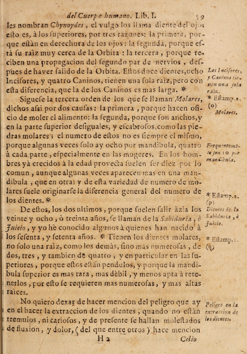 Ies nombran Chynoydes , el vulgo los llama diente dei ojo; ello es, à los íuperiores, por tres razones: la primera, por- * que eílán en derechura de los ojos : la fegunda, porque ef- tá fu raíz muy cerca de la Orbita : la tercera , porque re* ciben una propagación del fegunda par de nervios , def- píies dehaver faüdode la Orbita. Ellos doce dientes,ocho Lesipcìfore}, Iricifores, y anatro Caninos, tienen una fola raíz,pero con y Caníms tllp cita diferencia, que la de los Caninos es mas larga. # rahc. Siguefe la tercera orden de los que fe llaman Molares, * Eílamp.a. dichos afsi por dGS califas: la primera , parque hacen ofi- ^°^l0¡a ciò de molerei alimento: la fegunda, porque fon anchos,y en la parte fuperior deílguales, y efcabrafos,como las pie¬ dras molares! el numero de eíios no es fiempre el mi ful o, porque algunas veces folo ay ocho por mandíbula', quatto Freqmentemz* à cada parte , efpecialmente en las muqeres. En los hom- . \ 11 o r t r j * ? otavi&i L?wl ¿t, bres ya creados a la edad provecta luden íer diez por lo común , aunque algunas veces aparecen mas en una man¬ díbula , que en otra; y de eftu variedad de numero de mo¬ lares fuele originarie la diferencia general del numero de los dientes. # f» De ellos, los dos últimos, porque Cuelen fa li r àzi a los Dientes de U llaman déla Sabiduría , o Sa^1c!’ Juicio, Veinte y ocho , b treinta años, fe llaman de la Sabiduría , ò óat’!arjria Juicio , y yo he conocido algunos à quienes han nacido à los fefenta , y fetenia años, # Tienen ios dientes molares, * Eílam^. no folo una raíz, como los demás, tino mas numerólas, de (q; dos, tres , y también de quatro , y en particular en las fu¬ periores , porque e-ftes eílaíi péndulos, y-porque la mandí¬ bula fuperior es mas rara , mas débil, y menos apta à rete¬ nerlos , por eílo fe requieren mas numerofas, y mas altas raíces. No quiero dexar de hacer mención del peligro que ay pejw.s en ¡t en el hacer la extracción de los dientes , quando no eftán exrracchn de trémulos, ni cariofos, y de prefente fe hallan moietta dbs 1**¿untes* de fmxion, y dolor, (del que entre otros } hace mención Hi Celio