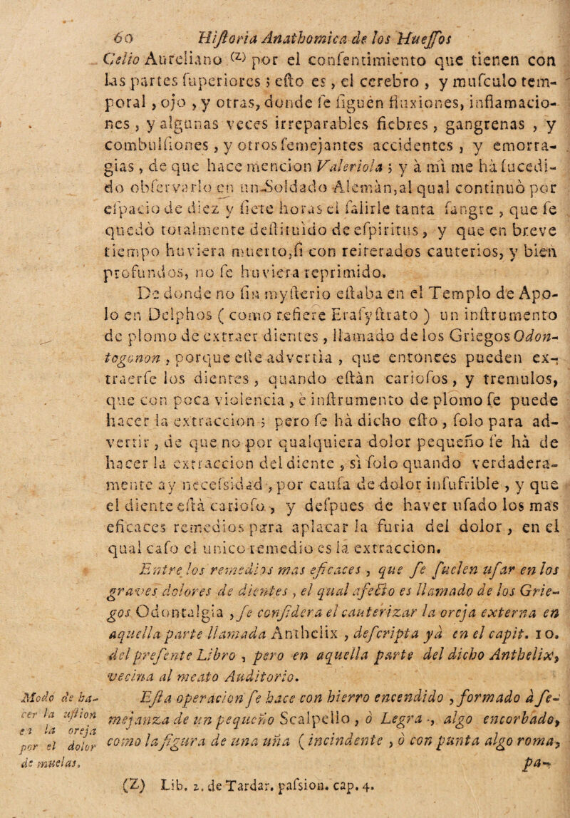 Modo de ha* cer la ufi ion en la oreja por si dolor ds muelas» 6o H¡fiori a Anathomìca de los ìAuejfos Celio Aureliano (z> por el confentimiento que tienen con las partes íuperiores ; efto es, el cerebro , y mufculo tem¬ poral > ojo , y otras, donde fe liguen flux iones, inflamacio¬ nes , y algunas veces irreparables fiebres, gangrenas , y combiilfiones, y otros femejantes accidentes, y emorra- gias, de que hace mención Va!ertola ; y à mi me hà incedi- do o b fe r v a rice n ti n £ o ! d a d o A lemán,al qua! continuó por eípaeio de diez y liete horas el fialide tanta íangre , que fe quedo totalmente de-ftituido de efpiritus, y que en breve tiempo haciera muerto,fi con reiterados cauterios, y bien profundos, noie bu viera reprimido. De donde no fin myfterio citaba en el Templo de Apo¬ lo en Delphos ( como refiere Eraíyíuato ) un inltrumento de plomo de extraer dientes , llamado de ios Griegos Odón- togonon y porque elle advertía , que entonces pueden ex- traerfe los dientes, quando eftàn car tofos, y trémulas, que con poca violencia , c inftrumento de plomo fe puede hacer la extracción 3 pero fe ha dicho dio , fole para ad¬ vertir , de que no por qualquiera dolor pequeño fe ha de hacer la extracción del diente , sì foie quando verdadera» mente ay neceísiclad , por cania de dolor infuFribÍe , y que el diente cita cariota ^ y deípues de haver ufado los mas eficaces remedios para aplacarla furia del dolor, enei qual cafo el unico remedio es la extracción. Entre los remedios mas eficaces , que fie fiuelen ufar en los graves dolores de dientes , el qual afe fio es llamado de los Grie¬ gos Odontalgia ^ fie confiderà el cauterizar la oreja externa en aquella parte llamada Anthciix , de [cripta ya en el capit. 1 o, delprefénte Libro , pero en aquella parte del dicho Anthelix, vecina al meato Auditorio. Efia operación fie hace con hierro encendido , formado à fie- me jan za de un pequeño Scalpello , 0 Legra -, algo encorbadof como la figura de una una ( incindente , 0 con punta algo roma-, pa** (Z) Lib. z. de Tardar, pafsion. cap. 4.