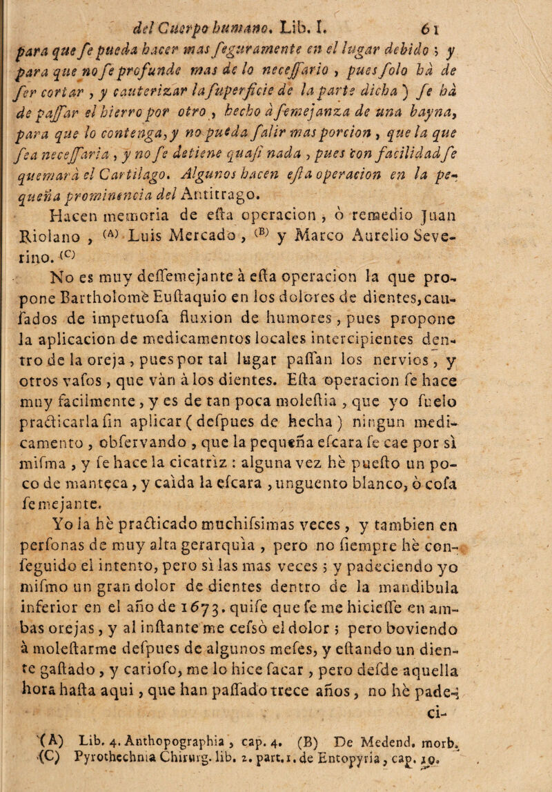 gw fe pueda hacer mas fcatiramente en el lugar debido ? y para que no fe profunde mas de lo neeejfarlo , pues foh ha de fer cortar , y cauterizar lafuperficíe de la parte dicha ) fe ha depajfar el hierro por otro y hecho afemejanza de una bay na, para que ¡o contengayy no pueda fai ir mas porción , que ¡a que fea nece¡farla , y no fe detiene qua fi nada , pues 'con facilidad fe quemará el Cartílago. Algunos hacen efia operación en la pe* quena prominencia del Antitrago. Hacen memoria de efta operación , ò remedio Juan Rioiano , ^-Luis Mercado, y Marco Aurelio Seve¬ rino. (C} No es muy deílemejante à efía operación la que pro¬ pone Barthoíomé Euftaquio en los dolores de dientes, cau- fados de impetuofa fluxión de humores, pues propone ]a aplicación de medicamentos locales intercipientes den¬ tro de la oreja, pues por tai lugar paíTan los nervios, y otros vafes, que vàn à los dientes. Efta operación fe hace muy facilmente, y es de tan poca moleñia , que yo fu do praticarla fin aplicar ( defpues de hecha) ningún medí- camento , obfervando , que la pequeña eícara fe cae por si mifma , y fe hace la cicatriz : alguna vez he puefto un po¬ co de manteca, y caída la eícara , unguento blanco, 0 cofa fe me ja ute. Yo la he pradficado muchifsimas veces, y también en perfonas de muy alta gerarquìa , pero no fiempre he con- íeguido ei intento, pero si las mas veces ; y padeciendo yo nfifmo un gran dolor de dientes dentro de la mandíbula inferior en el año de 1673. quife que fe me hicieífe en am¬ bas orejas, y al inflante me cefsó el dolor 5 pero boviendo à moleftarme defpues de algunos mefes, y eftando un dien¬ te gaftado , y cariofo, me lo hice Tacar , pero defde aquella horahafta aqui, que han pafíado trece años, no hè pade- ci- (A) Lib, 4. Anthopographia , cap. 4. (B) De Medend. morb,