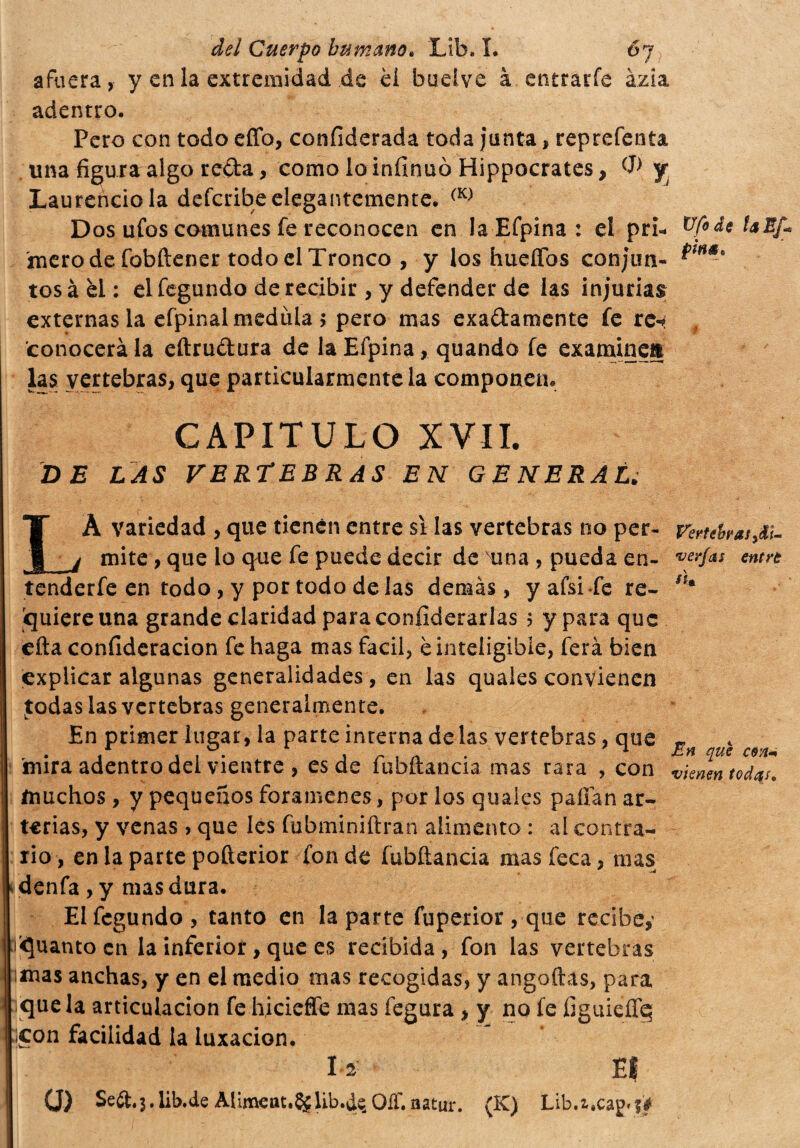 afuera, y en la extremidad de él buelve à entrarfe ázia adentro. Pero con todo effo, coníiderada toda junta > reprefenta una figura algo reda, como lo inílnuo Hippocrates, jr Laurencio la defcribe elegantemente. (K) Dos ufos comunes fe reconocen en la Efpina : el pri* Ufide faEf* mero de fobftener todo el Tronco , y ios hueffos conjim- tosà el : elfegundo de recibir , y defender de las injurias externas la efpinal medula 5 pero mas exadamente fe re* # conocerá la eftrudura de la Efpina, quando fe examinen las vertebras, que particularmente la componen. CAPITULO XVII. DE LAS VERTEBRAS EN G E NERAL¿ LÀ variedad , que tienen entre si las vertebras no per- Vertebras¿u mite, que lo que fe puede decir de Tina , pueda en- verjas entre tenderfe en todo, y por todo délas demás, yafsiTe re- Sí* quiere una grande claridad para confederarlas 5 y para que cita confideracion fehaga mas fácil, è inteligible, ferá bien explicar algunas generalidades, en las quales convienen Jodas las vertebras generalmente. En primer lugar, la parte interna de las vertebras, que £ < 'mira adentro del vientre , es de iubftància mas rara , con vienen tod^J. muchos, y pequeños forámenes, por los quales pallan ar¬ terias, y venas > que les fubminiftran alimento : al contra¬ rio, enlapartepofterior fonde fubftancia mas feca, mas * denfa , y mas dura. Elfegundo, tanto en la parte fuperior , que recibe,1 aguanto en la inferior, que es recibida, fon las vertebras imas anchas, y en el medio mas recogidas, y angoftás, para :iquela articulación fe hicieffe mas fegura, y no fe figuiefife ;¡con facilidad la luxación. I2 El 0) Seft.3. lib.de Alimeat, §£ Ub.de, OíT.natur. (K) Lib.z»ca£»?#