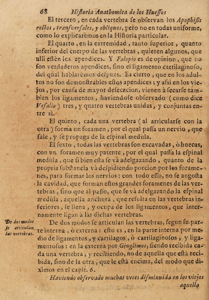 dos modos je articulan las vertebras» 6$ infiori a Ánathomica de los Huejfos El tercero > en cada vertebra fe obfervan los Ápophifis reffos , tranfiverfales, y ohlìquos, pero no en todas uniforme? como lo explicaremos en la Hiftoria particular. El quarto , en la extremidad , tanto fuperior , quanto inferior del cuerpo de las vertebras ? quieren algunos, que allí citen les apéndices. Y Falopio es de opinion , que no fon verdaderos apéndices, fino el ligamento cartilaginofo, dei qual hablaremos defpues. Es cierto , que en los adul¬ tos no fon demonftrables eftos apéndices > y afsi en los vie-* jos , por cania de mayor defecación, vienen à fecarfe tam¬ bién los ligamentos, haviendofé obfervado (como dice Vsfallo ) tres, y quatto vertebras unidas ? y conjuntas en- tre sì. El quinto, cadauna vertebra ( al articnlarfe con la otra ) forma un foramen , por el qual palia un nervio f que fale , y fe propaga de la efpinal medula. El fexto , todas las vertebras fon excavadas, ò huecas, con un foramen muy patente , por el qual pafia la efpinal medida , que fi bien erta fe va adelgazando , quanto de la propria fubftancia va deípidiendo porción por les foráme¬ nes, para formar ios nervios : con todo efíb, no fe angofta la cavidad, que forman eftos grandes forámenes délas ver¬ tebras , fino que al paftb, que fe va adelgazando la efpinal medula , aquella anchura , que reiulta en las vertebras in¬ feriores , fe llena ; y ocupa de los ligamentos , que inter¬ namente ligan a las dichas vertebras. De dos modos fe articulan las vertebras, fegun fu par¬ te interna , ò externa ? efto es , en la parte interna por me¬ dio de ligamentos , y cartilagos, ò cartilaginoíos , y liga- mentofos : en la externa por Ginglimos^íiendo recibida ca¬ da una vertebra , y recibiendo, no de aquella que eftá reci¬ bida, fino de la otra , que le eftá encima, del modo que di- xlmos en ei capir. 6. Haviendo obfervado muchas veces difminuida en los viejos r:; aquella