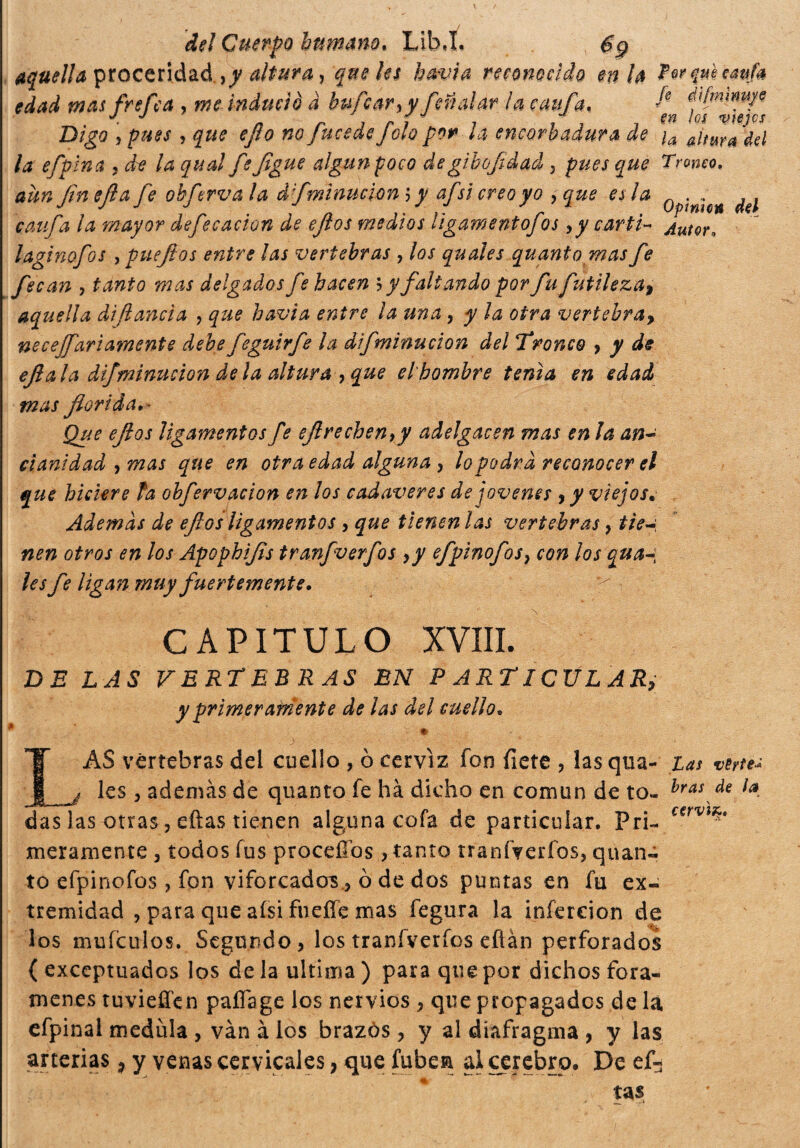 aquella proceridad,^ altura, que les havia reconocido en la edad mas frefca , me induci è a bufcaryy fai alar la caifa. fi dìfmimye Digo , pues y que e/lo no Jucedejolo por la encornadura de ¡a Atura '¿€¡ la e/plna y de la qual fe Jigüe algún poco de gibofdad 3 pues que Tronco, aun (ineíla fe oh ferva la dfminucwn 5 y afsicreoyo y que es la .... , , r 1 J ir • J a J- r / r °Pme* M caufa la mayor dejecacion de ejtos medios ligamento]os y y catti- Autor. laginofos , pueftos entre las vertebras , los quales quanto mas fe fecan , tanto mas delgados fe hacen b y faltando por fu futileza> aquella dì (lancia , que havia entre ia una y y la otra vertebra, necefari amente debefeguirfe la difminucion del Tironeo y y de ejl a la di]mnucion de la altura , que el hombre tenia en edad mas florida. ■ Que eflos ligamentos fe eftrechenry adelgacen mas en la an¬ cianidad , mas que en otra edad alguna , lo podrá reconocer el que hiciere fa obfervación en los cadáveres de jovenes , y viejos. Además de eflos ligamentos y que tienen las vertebras , tie nen otros en los Apophifls tranfverfos y y efpinofos} con los qua-, les fe ligan muy fuertemente. ^ ■ CAPITULO XVIII. BE LAS VERTEBRAS EN PARTICULAR, y primeramente de las del cuello. AS vértebras dei cuello , ò cerviz fon fiere , las qua- tas verte* les y además de quanto fe há dicho en común de to- hras f€ i¿t das las otras, ellas tienen alguna cofa de particular. Pri¬ meramente 3 todos fus proceííos , tanto tranfverfos, quan¬ to efpinofos , fon viforcadors.3 0 de dos puntas en fu ex¬ los muículos. Segundo, los tranfverfos eflan perforados ( exceptuados los de la ultima ) para que por dichos forá¬ menes tuvieffen paflage los nervios , que propagados de là efpinal medula , vàn à los brazós, y al diafragma , y las arterias, y venas cervicales, que fubesi ai cerebro* De ef-3 tas