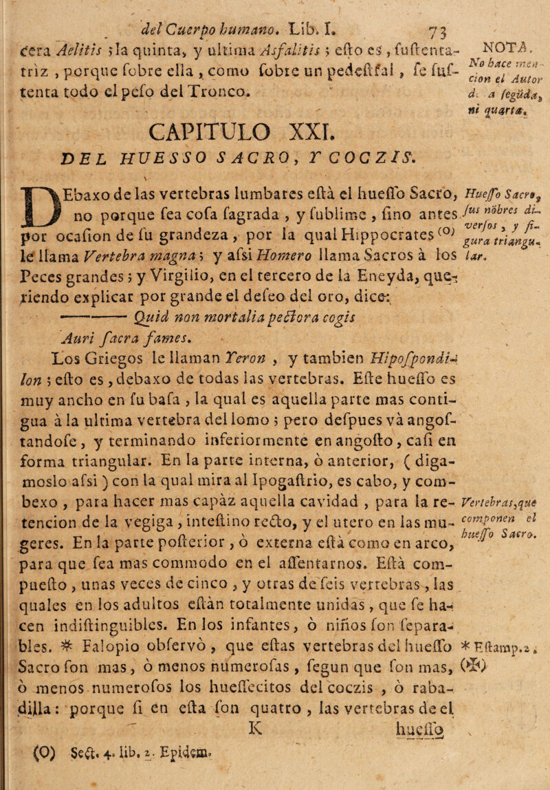 tfgra Aelitis ? la quinta» y ultima Asfalti i s ; efto es , fuftenta- triz , perqué fobre ella , corno fobie un pedeftfai» fe fuf- tenta todo elpéfo del Tronco. CAPITULO XXL DEL HUESSO SACRO, TCOCZIS. V Ehaxo de las vertebras lumbares eftá el huello Sacro, no porque fea cofa fagrada , y fublime , fino antes por ocafion de fu grandeza , por la qual Hippocrates (°; le llama Vertebra magna 5 y afsi Homero llama Sacros à los Peces grandes 5 y Virgilio, en el tercero de la Eneyda, que¬ riendo explicar por grande el de feo del oro, dice: --Quid non mortalia peBora cogli Aurí facra fama. Los Griegos le llaman Te-ron , y también Hip-ofpondi Ion ; ello es, debaxo de todas las vertebras. Hite hueífo es muy ancho en fu bafa , la qual es aquella parte mas conti¬ gua à la ultima vertebra del lomo ; pero defpues va angof- tandofe, y terminando inferiormente en angofto, cafi en forma triangular. En la parte interna, 0 anterior, ( digá¬ moslo afsi ) con la qual mira al Ipogaftrio, es cabo, y com- bexo , para hacer mas capaz aquella cavidad , para la re¬ tención de la vegiga , inteílino redo, y el tuero en las mu- geres. En la parte pofterior , ò externa eftá como en arco» para que fea mas commodo enei afrentarnos. Eftá com- puefto , unas veces de cinco , y otras de feis vertebras, las qtiales en los adultos eftàn totalmente unidas, que fe ha¬ cen indiftinguibles. En los infantes, ò niños fon repara¬ bles. # Falopio obíervó » que eftas vertebras del hiieíTo Sacro fon mas, 0 menos numerofas, fegun que fon mas, ò menos numerofas los hueílecitos del coczis , 6 raba¬ dilla: porque fi en efta fon quatro , las vertebras de ei K liueño (O) Seft. 4* lib, 2. EphUffi» NOTA, No hace men ¬ ción eí Autor di a fegüda» ni qutrt-6*. Nuejfo Saces9 fus nokrcs du ver jos y y fi-> gura trimgu* lar. Vertebras ¡qué componen el bue (fio Sacro. * FJtamp.2 * (>Í0