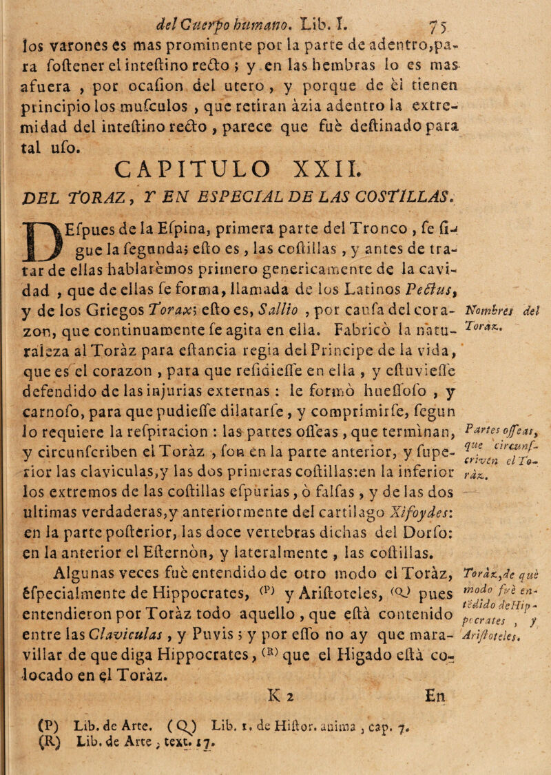 los varones es mas prominente por la parte de adentro,pa¬ ra foftener ei in tedino redo > y en las hembras lo es mas afuera , por ocafion dei utero , y porque de é¡ tienen principio los mufeulos , que retiran ázia adentro la extre¬ midad del iniettino redo , parece que fue deftinado para tal ufo. CAPITULO XXII. DEL TORAZ, Y EN ESPECIAL DE LAS COSTILLAS. Efpues de la Efpina, primera parte del Tronco , fe fi-i gue la fegunda, etto es, las coftillas , y antes de tra¬ tar de ellas hablaremos primero genericamente de la cavi¬ dad , que de ellas fe forma, llamada de los Latinos Pedius, y de los Griegos Torax\ etto es, Salito , por caufa del cora¬ zón, que continuamente fe agita en ella. Fabricó ía natu¬ raleza alToràz para eftancia regia del Principe de la vida, que es el corazón , para que refidieífe en ella , y eftuviefle defendido de las injurias externas : le formò hueflbíb , y carnofo, para que pudieffe dilatarfe, y comprimirfe, fegun lo requiere la refpíracion : las partes oíleas , que terminan, y circunfcriben elToráz , fon en la parte anterior, y fu pe- nor las claviculas// las dos primeras cotti!las:en la inferior los extremos de las coftillas efpurias, ò faifas, y de las dos ultimas verdaderas,y anteriormente de! cartílago Xifoydes: en la parte pofterior, las doce vertebras dichas del Dorio: en la anterior el Efternbn, y lateralmente , las coftillas. Alg unas veces fue entendido de otro modo elToráz, éfpecialmente de Hippocrates, (P) y Áriftoteles, (QJ pues entendieron por Toráz todo aquello , que efta contenido entre las Claviculas, y Puvis 5 y por efíb no ay que mara¬ villar de que diga Hippocrates,(K) que el Hígado eftá co¬ locado en $1 Toráz. K 2 En (P) Lib. de Arte. ( QJ Lib. x. de Hiílor. anana , cap. 7. (R) Lib. de Arte ; text. 17. Nombres del Tórax,. Partes offe asy que circunf- criven el Tó¬ rax. ToraXyde qué modo fue en- te di do ¿te Hip* pccrates , / AriftoteUU.