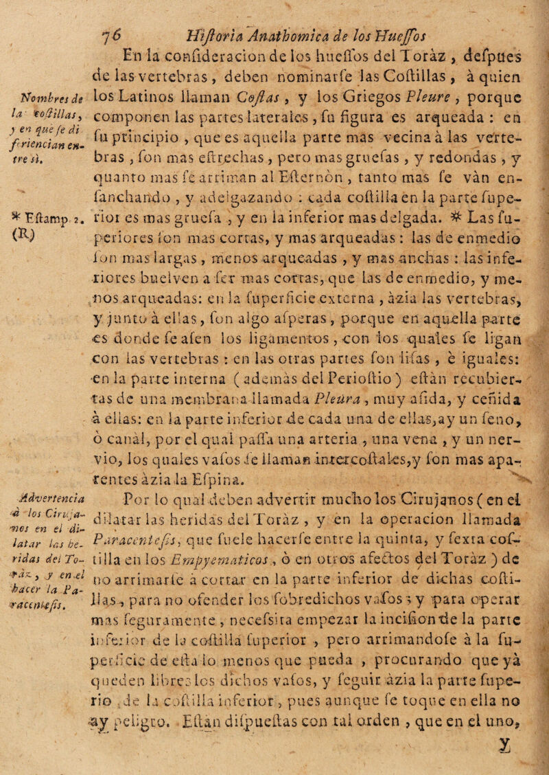 la 'tofí'illas, ) en que fe di- fri enei an en¬ tre si. ^ Eítamp 2« (iy Advertencia ■á los Ciruja- •nos en el di¬ latar las he¬ ridas del To- -rán y y en ti hacer la Pa¬ racentesis. 7¿ Htfioria Ánath omica de los Uuejfios En la confideracion de los huellos dei I oràz > defpues de las vertebras , deben nominarle las Coftillas , à quien componen las partes laterales, fu figura es arqueada : en fu principio , que es aquella parte mas vecina à las verte¬ bras , fon mas e (trechas , pero rnasgruefas, y redondas , y quanto mas fe arriman al Efternon , tanto mas fe van en¬ funchando ? y adelgazando ; cada collii la en la parte fupe- rioi es mas gracia , y en la inferior mas delgada. # Las fu- pe ri o res fon mas cortas, y mas arqueadas : las de enmedio ion mas largas, menos arqueadas , y mas anchas : las infe¬ riores bue i ven afcr mas cortas, que Las de enmedio, y me¬ nos arqueadas: en la fuperficie externa , azia las vertebras, y junto à ellas, fon algo afperas , porque en aquella parte es donde fe alen los ligamentos , con ios quaies fe ligan con las vertebras : en las otras panes fon nías , è iguales: •en la parte interna ( además del Fenoftio ) eftan recubier¬ tas de una membrana llamada Pleura, muy a fida, y ceñida a ellas: en la parte inferior de cada u na de ellas,ay un feno, ò canài, por el qua i paila una arteria , una vena , y un ner¬ vio, los quaies vafos fe llaman imercofiaks,y fon mas apa-, temes áziala Efpina. Por lo qual deben advertir mucho los Cirujanos ( en ei dilatar las heridas dei Toráz , y en la operación llamada P aracentefis, que fue le hacerle entre la quinta, y fexta coi¬ ti ila en los Empyernáticos , ò en otros afectos del Toráz ) de no arrimarle acortar en la parte inferior de dichas cofti- jhis, para no ofender los fobredichos vafos 3 y -para operar mas fegnramcnte , necefsita empezar la incifiontle la parte inferior de la coiti Ma fuperior , peto arrimándote ala fu- p-er-ficie.de efta.lo menos que pueda , procurando que ya queden libres ios dichos vafos, y feguir àzia ia parte fu pe- rio de la coftilla inferior , pues aunque fe toque en ella no ay peligro. Eftan diípueítas con tal orden , que en ei uno.