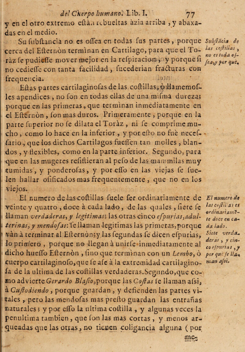 y en e! otro extremo eftáa ubueitas ázia arriba , y abaxa- das en el medio. Su fubftaneia no es o (Tea en todas fus partes, porque cerca del Efternón terminan en Cartílago, para que ei To- ráz fe pudieíTe mover mejor en la refpiraciomy y porqueii no cediefTe con tanta facilidad, fucederian fraguras Con frequencia, Eñas partes cartilaginofas de las coílillas, óiHamemof- les apéndices, no fon en todas ellas de una mama dureza? porque en las primeras, que terminan inmediatamente en ci Efternón , fon mas duros. Primeramente , porque en la parte fuperior no fe dilata el Toráz , ni fe coni prime mu¬ cho , como lo hace en la inferior, y por efto no fue necef- -fario, que ios dichos Cartílagos fucilen tan moldes , blan¬ dos , y flexibles, como en la parte inferior. Segundo, para que en las mugeres refiftieran al pefo de la$ uiammilas muy túmidas , y ponderofas , y por elfo en las viejas fe fue- ten hallar ofificados mas frequentemente , que no en los viejos. El numero delaseofliilas fuete fer ordinariamente de veinte y quatto , doce à cada lado, de las quales , fiere fe llaman verdaderas^ y legitimas; las otras cinco efpurias¡adul¬ terinas, y mendoj,¿j: fe llaman legitimas las primeras,porque vàn à terminar al Efternón?y las fegundas fe dicen efptuias, lo primero , porque n© llegan à unirfe inmediatamente al dicho hueffo Efternón , fino que terminan con un Lembo} ò cuerpo cartilaginofo,que fe afe à la extremidad caniiagino- fa de la ultima de las coftiilas verdaderas.Segundo,que co¬ mo advierte Gerardo Biafio,porque las Cofias íe llaman afsi¿ à Cuflodiendo , porque guardan , y defienden las partes vi¬ tales , pero las m end ©fas mas preño guardan las entrañas naturales; y par efíb ia ultima coftilla , y algunas veces la penultima también , que fan las mas cortas , y menos ar¬ queadas que las otras,, no tienen coligancia alguna (poi me- -—. -»•»* Sub facía de las co/Tllas 3 no es toda oj~ fea>y per qué». y El numero de las co ¡Til as es ordinari am?-* te doce en ca~ da lado. Siete verda* deras , y cin* co efpurias 3y por qué Je lia*, man ajs¡9