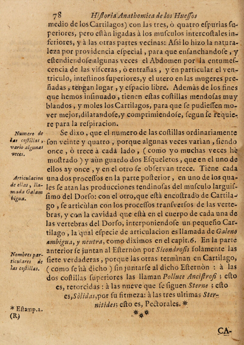 Numero de ¿MS enjillías , vario algunas veces. Articulación de ellas , lla¬ mada Galam biguá. 7 8 Wflorìa Anathomica de los Huejfos medio de los Cartílagos) con las tres, ò quatro efpurias fu- periores, pero efìàn ligadas à los mufculos intercoftales in-; feriores, y à las otras partes vecinas: Afsi lo hizo la natura¬ leza por providencia efpecial, para que enfanchandofe , y eftendiendofealgunas veces el Abdomen por la entumef- cencia de las viíceras, 0 entrañas, y en particular el ven¬ trículo* inteftinos fupenores,y el utero en las mugeres pre^ nadas, tengan lugar , y eípacio libre. Además de los fines que hemos infinitado , tienen eftas cartillas mendofas muy blandos, y moles los Cartílagos, para que fe pudieífen mo¬ ver mejor,dilatandofe,y comprimiendoíe, íeganlte requie¬ re para la refpiracion. Se dixo , que el numero de las coftillas ordinariamente fon veinte y quatro , porque algunas veces varían , Tiendo once , ò trece à cadà lado r ( como yo muchas veces he moftrado ) y aun guardo dos Efqueletos , que en el uno de ellos ay once , y en el otro fe obfervan trece. Tiene cada una dos proceflos en la parte pofterior , en uno de los qua- les fe atan las producciones tendinofas del mufeulo larguif- fimo del Dorfo: con el otro,que eftà encoftradb de Cardia-' go , fe articulan con los proceflos tranfverfos de las verte¬ bras, y con la cavidad que eftà en el cuerpo de cada una de las vertebras del Dorfo, interponiendofe un pequeño Car¬ tílago , la qnal efpeciede articulación es llamada de Galeno ambigua,y neutra, corno diximes en el capiti. En la parte anterior fe juntan al Erternòn por Sicondrojis fulamente las tkuiIrV^de flete verdaderas, porque las otras terminan en Cartílago, tas cofiiiUs. ( como fe ha dicho ) fin jüntarfe al dicho Erternòn : à las dos coftillas fuperiores las llaman Polluce Anciflrofi 5 erto es, retorcidas : à las nueve que fe figuen Sterne 5 erto estólidas,por fu firmeza: à las tres ultimas Ster- * nitidesh erto es, Pectorales. # * liíramp.2. uc o/ (R) •***