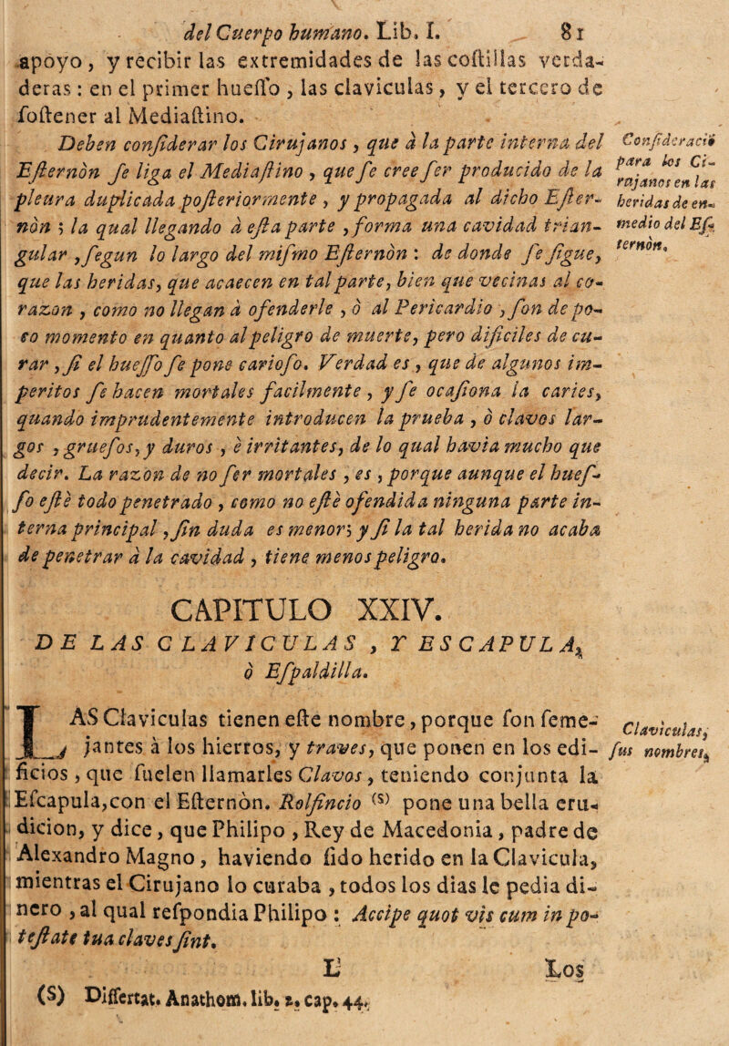 apoyo, y recibir las extremidades de las celli Has verda¬ deras : en el primer hueflb , las claviculas, y el tercero de foftener al Mediaftino. Deben confederar los Cirujanos, que à la parte interna del Confideracií Eflemón fe liga el Mediaftino y que fe cree fer producido de la pleura duplicada pofter tormente , y propagada al dicho Ejler- heridas de en* non 5 la qucd llegando d ejla parte ,forma una cavidad trian- medio del Ef guiar yfegun lo largo del mifmo Efterndn : de donde fe figuey fernott° que las heridas, que acaecen en tal parte, bien que vecinas al cer¬ razón , como no llegan à ofenderle , è al Pericardio , fon de po¬ co momento en quanto al peligro de muerte, pero difíciles de cu¬ rar yfi el huejfo fe pone cariofo. Verdad es , que de algunos im¬ peritos fe hacen mortales facilmente , y fe ocafiona la caries, quando imprudentemente introducen la prueba , ò clavos lar¬ gos , gruefos^y duros , è irritantes, de lo qual havia mucho que decir. La razón de no fer mortales , es ,porque aunque el huef- fo ejle todo penetrado , como no ejle ofendida ninguna parte in¬ terna principal yfin duda es menor5 y fila tal herida no acaba de penetrar a la cavidad , tiene menos peligro. CAPITULO XXIV. DE LAS CLAVICULAS , T ESCAPULA^ o Efp al dilla. LÁS Claviculas tienen eñe nombre, porque fon feme- clavicula? j jantes à los hierros, y través, que ponen en los edi- fus nmbm\ ficios, que fu el en llamarles Clavos, teniendo conjunta la Efcapula,con el Efternòn. Rolfincio (s) pone una bella erti- 1 dicion, y dice, que Philipo , Rey de Macedonia, padre de Alexandro Magno, haviendo fido herido en la Clavicula, mientras el Cirujano lo curaba , todos los dias le pedia di¬ nero , al qual refpondia Philipo : Accipe quot vis cum inpo- tefiatc tua clavesfint• Ü Xos *** 1 • w (S) Differtat, Anathom. lib* t* cap* 44*