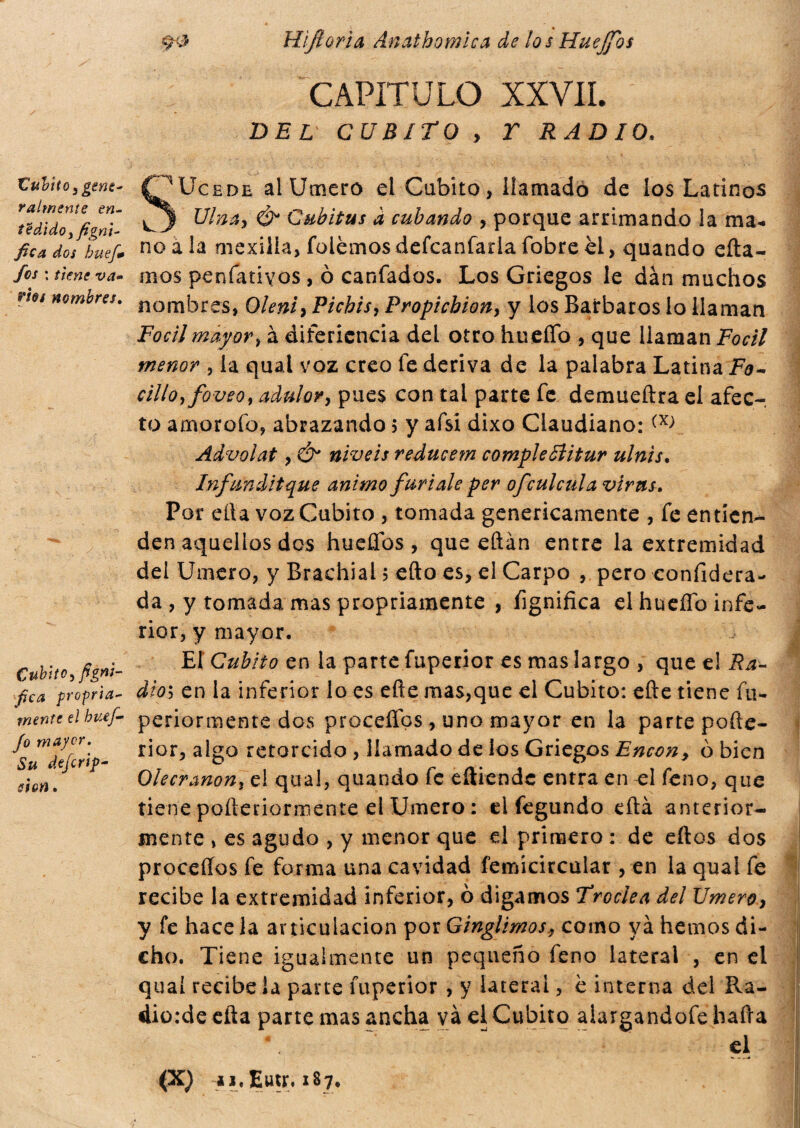 C uVito ¡ gene¬ ralmente en- tZdido t fignt- fica dos hueji* fes : tiene va» vies nombres. fica propria- wíHff e/ to/- yb mayor. Su deferí?- é/í¡tf. ^•0 Hifí orí a Anathomica de los Huejfos capitulo xxVil DEL CUBITO y T RADIO. SUcede al Umero el Cubito, llamado de los Latinos ^ Cubitus d cubando , porque arrimando la ma¬ no a la mexilla, folemos defcanfarla fobre el, quando eíta- oios penfatiyos , ò canfados. Los Griegos le dan muchos nombres, Oleniy Picbisy Propicbion, y los Barbaros lo llaman Focilmayor, à difericncia del otro hueíTo , que liaman Focil menor , la qual voz creo fe deriva de la palabra Latina Fo¬ rillo ¡foveot adulary pues con tal parte fe demueftra el afec¬ to amorofo, abrazando ; y afsí dixo Ciaudiano: Advolat y & niveís reducem compie filitur ulnis. Infundítque animo furiale per ofeuleula virus. Por ella voz Cubito , tomada genericamente , fe entien¬ den aquellos des hueflbs , que eftan entre la extremidad dei Umero, y Brachial ? efto es, el Carpo , pero confiderà- da , y tomada mas propriamente , fignifica el hueífo infe¬ rior, y mayor. El Cubito en la parte fuperior es mas largo , que el Ra¬ dios en la inferior lo es efte mas,que el Cubito: efte tiene fu- periormente dos procefíos, uno mayor en la parte pofte- rior, algo retorcido , llamado de los Griegos Encon, o bien Olecranony el qual, quando fe eíliende entra en el feno, que tiene pofteriormente el Umero : el fegundo eítá anterior¬ mente , es agudo , y menor que el primero : de ellos dos proceííos fe forma una cavidad femícircular , en la quai fe recibe la extremidad inferior, ò digamos Troclea del Umero y y fe hace la articulación por Ginglimos., como ya hemos di¬ cho. Tiene igualmente un pequeño feno lateral , en el quaí recibe la pane fuperior , y lateral, è interna del Ra- dio:de efta parte mas ancha va el Cubito aiargandofe baila ~ ..  el (X) u. Eutr. 187,