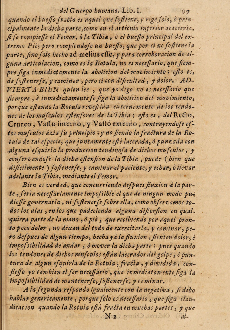 quando el hueffo fratto es aquel que fofiiene,y rige fola, è prin¬ cipalmente la dicha parte ¡como en el articulo injerior acaecería» Jife rompiejfe el Temor, ò la Tibia , 0 el huejjo principal del ex¬ tremo Pièy pero rompiendofe un hueffo, que por si no fofliene la parte, fino falo hecho ad melius cfí£,ypara corroboración de al- gima articulación, como es la Rotula, no es neceffario, quefiem- pre figa inmediatamente la abolición del movimiento > efio esp de fofienerfe, y caminar ypero si con dificultad , y dolor• AD- VIERTA BIEN quien lee , que yo digo no es neceffario que fiewpre , è inmediatamente fe figa la abolición del movimiento, porque efiandola Rotula revejuda externamente délos tendo- nes de los mufculos eflenfores de laTihia 5 efio es , del Retto, Crureo , Vailo interno , y Vailo externo ? contrayendofe ef- tos mufculos àzi a fu principio \y no fendo la frattura de la Ro¬ tula de tal efpecie, que juntamente efié lacerada, ò punzada con alguna efquirla la producción tendinofa de dichos mufculos, y confervandofe la dicha eflenfion de l alibi a , puede (bien que difícilmente ) fofienerfe, y caminar el paciente,y echar, 0 llevar adelante la Tibia, mediante el Temor« Bien es verdad, que concurriendo defpues fluxión d la par¬ te , feria necesariamente impofsible el que de ningún modo pu« di effe governarla, ni fofienerfe fobre ella, como obfervamos io¬ dos los dias , en los que padeciendo alguna difiorfion en quai- quiera parte de la mano , 0 pié , que recibiendo por aquel pron¬ to poco dolor , no dexan del todo de exercitarla, y caminar, pe¬ ro defpues de algún tiempo, hecha ya la fluxión ,fienten dolor, è impojsìbili dad de andar , è mover la dichaparte ; pues quando los tendones de dichos muf culos efián lacerados del golpe, è pun¬ tura de algún efquirla de la Rotula , fratta, y dividida , con- fie fio yo también el fer neceffario , que inmediatamente figa ¡a impofsibilidad de mantenerfe,fofienerfe, y caminar.. A la fegunda refpondo igualmente con la negativa , fi debo hablar genericamente , porque folo es neceffario , que-figa clau¬ dicación quando la Rotula efia fratta en muchas partes, y que N 2¡ al-