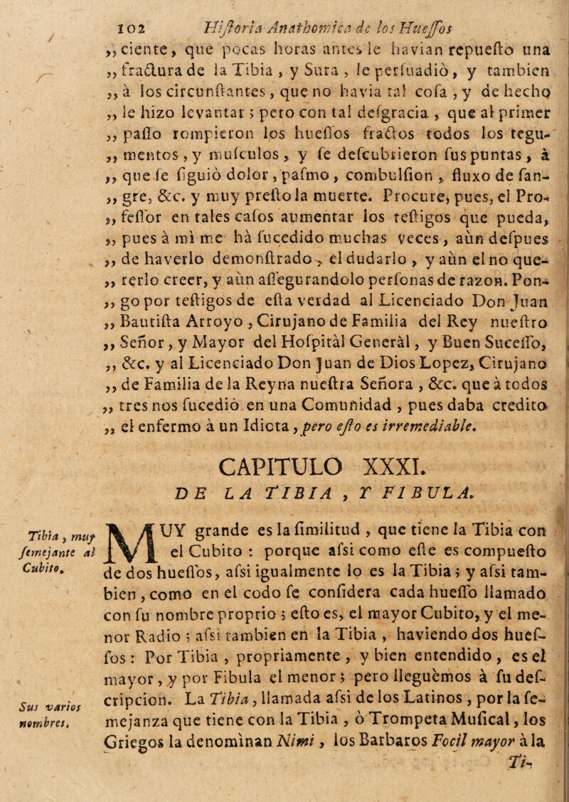 femejantc al Cubito* Sus varios nombreSè 10 2 FHjìorìa An¿ibernica de los Huejjos >, dente, que pocas horas antes le liavian repudio una fradura de la Tibia , y Stira , ieperfuàdiò, y también 23 à ios circundantes , que no havia tal cofa,y de hecho ?) le hizo levantar > peto con tal defgracia , que al primer 3, palio rompieron los hueflos fiados todos los tegu-' 2, mentes, y muíeulos , y fe descubrieron fus puntas, à ,, que fe íiguio dolor , pafmo , combo 1 fion * fluxo de fan- >, gre, &c. y muy preílo la muerte. Procure, pues, el Pro- i, fe flor en tales cafos aumentar los teftigos que pueda, ,, pues à raí me há fu cedido muchas veces , aun defpues ,, de haverlo deraonñrado> el dudarlo , yaímelnoque- ,, rerio creer, y aun aflegurandolo perfonas de razón. Pon- ,, go por teftigos de efta verdad al Licenciado Don juán ,, Bandita Arroyo , Cirujano de Familia del Rey nueJtro ,, Señor, y Mayor del Hofpitàl Cenerài, y Buen Siiceíío, ,, &c. y al Licenciado Don Juan de Dios Lopez, Cirujano „ de Familia de la Reyna nueftta Señora , &c. que à todos ,, tres nos fucedió en una Comunidad , pues daba eredita ,, el enfermo àun Idiota, pero ejio es irremediable. CAPITULO XXXI. DE LA TIBIA , T FIBULA. UY grande es laíímilitud , que tiene la Tibia con el Cubito : porque afsi como efle es compuefto de dos hueflos, afsi igualmente lo es la Tibia > y afsi tam¬ bién , como en el codo fe confiderà cada huello llamado con fu nombre proprio , efto es, el mayor Cubito, y el me¬ nor Radio ; afsi también en la Tibia , haviendo dos huef- fos: Por Tibia, propriamente , y bien entendido, es el mayor, y por Fíbula el menor 5 pero lleguemos à fudef- cripcion. La Tibia, llamada afsi de los Latinos , por la fe- mejanza que tiene con la Tibia , ò Trompeta Muíical, los Griegos la denominan Himi, los Barbaros Focil mayor à la TV-