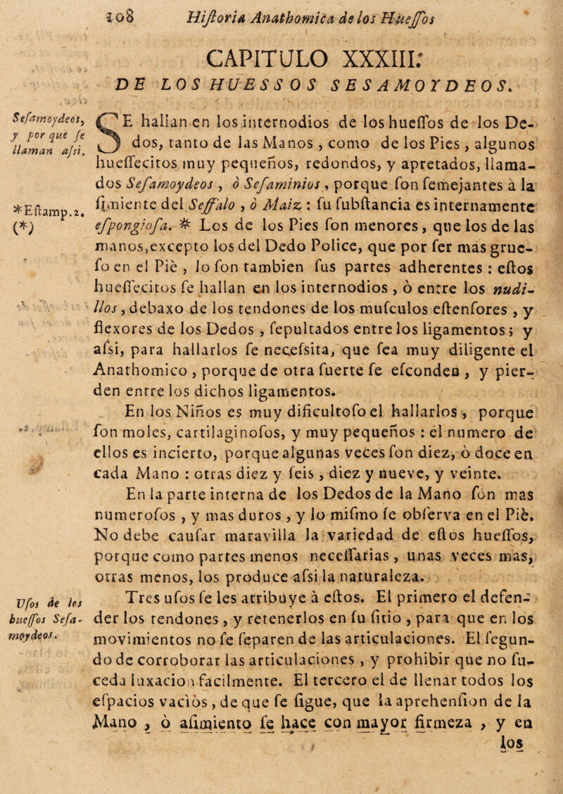 Sefajnoydec'ty y por que fe ¿laman afsi. ^Eílamp.2. <*) JJfos de íes busffos Sefa- moydeos. 10% Hijlorid Anathomica de los Huejjos CAPITULO xxxm; DE L OS HÜESSOS SESAMO! DE OS. SE hallan en los internodios de loshueííos de los De¬ dos, tanto de las Manos, como de los Pies, algunos hueíTecitos muy pequeños, redondos, y apretados, llama¬ dos Sefamoydeos , ò Sefaminios > porque fon femejantes à la ^miente del Seffalo , o Maíz. : fu fubftancia es internamente efpongiofa. # Les de los Pies fon menores, que los de las manosjexcepto los del Dedo Pólice, que por fer mas grue- fo en el Pié , lo fon también fus partes adherentes : ellos hueíTecitos fe hallan en los internodios , ò entre los nudi¬ llos , debaxo de los tendones de los mufeulos eítenfores , y flexores de los Dedos , fepultados entre los ligamentos ; y afsi, para hallarlos fe necessita, que fea muy diligente el Anathomico , porque de otra fuerte fe efeondeu , y pier¬ den entre ios dichos ligamentos. En los Niños es muy dificultofo el hallarlos , porque fon moles, cattilaginofos, y muy pequeños : el numero de ellos es incierto, porque algunas veces fon diez, ò doce en cada Mano : otras diez y feis, diez y nueve, y veinte. En la parte interna de los Dedos de la Mano fon mas numerofos , y mas duros , y lo mifmo íe obferva en el Pié. No debe caufar maravilla la variedad de eftos hueífos, porque como partes menos needíarias, unas veces mas, otras menos, los produce afsi la naturaleza. Tres ufos fe les atribuye à eftos. El primero el defenc der los tendones, y retenerlos en fu fitio , para que en los movimientos no fe feparen de las articulaciones. El íegun- do de corroborar las articulaciones , y prohibir que no fu,, ceda luxación facilmente. El tercero el de llenar todos los eípacios vacíos, de que fe ligue, que la aprehenfion de la Mano i à aftmiento fe hace con mayor firmeza , y en , “ los W' — /