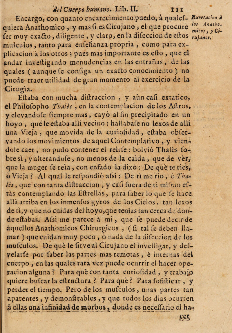 Encargo, con quanto encarecimiento puedo, à quaief- Bxertaàon à quiera Anathomico , y mas fi es Cirujano , el que procure l¡ceAsnatb¿~ fer muy exado, diligente , y ciarp, en la difeccion de eftos rujanls. muículos, tanto para enfeñanza propria , como para ex¬ plicación à los otros 5 pues mas importante es efto , que el andar investigando menudencias en las entrañas, délas quales ( aunque fe configa un exado conocimiento ) no puede traer utilidad de gran momento al exercicio de la Cirugía, Eftaba con mucha diftraccion , y aun cafi extático, él Philofopho Thalés , en la contemplación délos Aftros, yelevandofe fiempremas, cayó ai fin precipitado en un hoyo , que le eftaba allí vecino : hallabafe no lexos de allí una Vieja , que movida de la curiofidad, eftaba obfer- vando los movimientos de aquel Contemplativo , y vién¬ dole caer, no pudo contener el reirfe: bolvió Thalés fo- bre si, y alterandofe, no menos de la caída , que de vèr, que la muger fe reía, con enfado la dixo : De qué te ríes, ó Vieja ì Al qual le relpondió afsi : De tí me rio ? ò Tha¬ lés , que con tanta diftraccion , y cafi fuera de ti mifino ef- tas contemplando las Eftrellas, para faber lo que fe hace allá arriba en los inmenfos gyros de los Cielos, tan lexos de n>y que no cuidas del hoyo,qlie tenias tan cerca de don¬ de eftabas. Afsi me parece à mi, que fe puede decir de aquellos Anathomicos Chirurgicos ? (fi tal fe deben lla¬ mar ) que cuidan muy poco , ó nada de la difeccion de los mufeulos. De qué le firve ai Cirujano el inveíligar, y def- velarfe por faber las partes mas remotas, è internas dei cuerpo , en las quales rara vez puede ocurrir el hacer ope¬ ración alguna ? Para qué con tanta curiofidad , y trabajp quiere bufear la eftrudura ? Para qué ? Para fofifticar, y perder el tiempo. Pero de los mufeulos, unas partes tan aparentes, y demonftrables ,y que todos los dias ocurren à ellas una infinidad de morbos, donde es neceífario el ha- £55