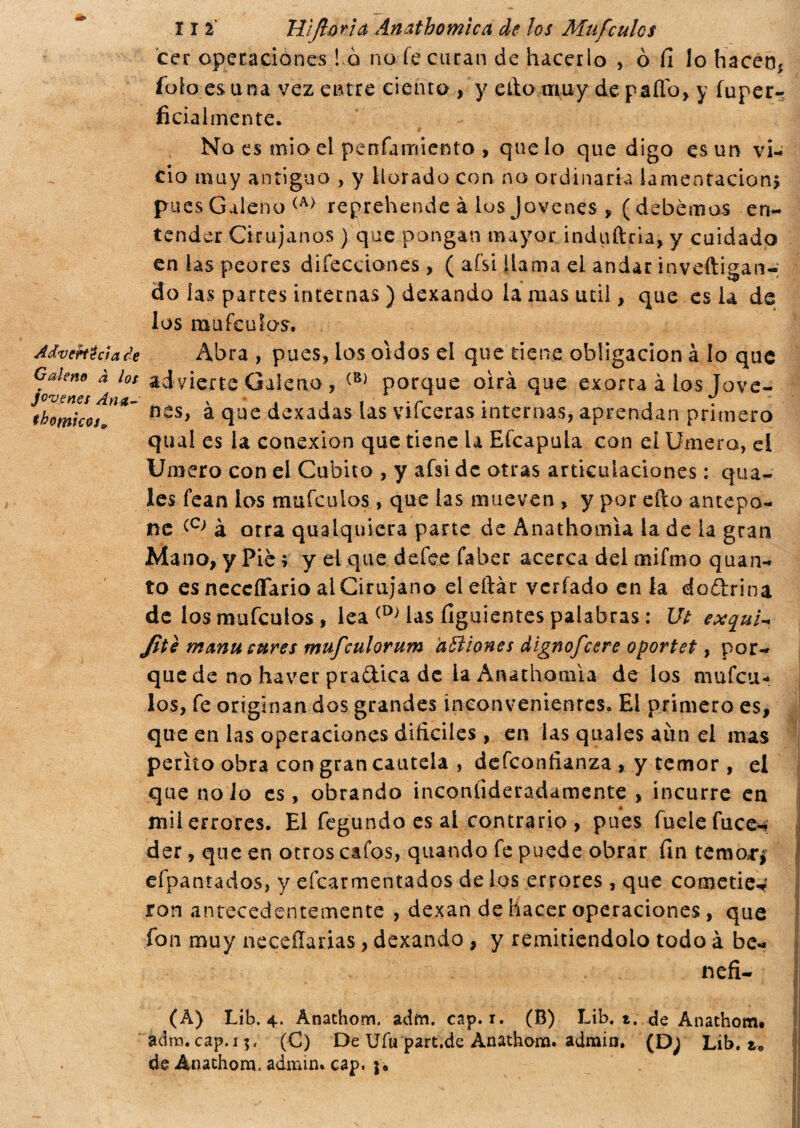 cer operaciones ! o no fe curan de hacerlo , ò fi lo hacer); folo.es una vez entre dento , y ello muy de palio, y íuper- ficialmente. No es mio el penfamiento > que lo que digo es un v¡- cío muy antiguo , y llorado con no ordinaria lamentación* pues Galeno (A) reprehende à los Jovenes , (debemos en¬ tender Cirujanos ) que pongan mayor induftcia, y cuidado en las peores difecciones> ( afsi llama el andar inveftigan-; do ¡as parces internas ) dexando la mas útil, que es la de los raufeulas. Advertía a de Abra , pues, los oídos el que tiene obligación à lo que joa^™° * los advierte Galeno , (B) porque oirá que exarta à los Jove- thomkos BCS) * ílue dexadas las vifceras internas, aprendan primero qua! es la conexión que tiene la Efcapula con el Umero, el Umero con el Cubito , y afsi de otras articulaciones : qua- les fean los mufculos, que las mueven , y por efto antepo¬ ne <-C) à otra qualquiera parte de Anathomia la de la gran Mano, y Pié > y el que defee fa ber acerca dei mifmo quan¬ to es neccíTario ai Cirujano eieftàr vcrfado en la do&rina de los mufculos , lea (D> las figuientes palabras : Ut exqui- Jite m¿mu cures mufculorum aBiones dignofcsre oportet, por¬ que de no haver pradica de la Anathomia dé los mufcu¬ los, fe originan dos grandes inconvenientes. El primero es, que en las operaciones difíciles , en las quales aun el mas perito obra con gran cautela , defconfianza , y temor, el que nolo es, obrando inconíideradamente , incurre en mil errores. El fegundo es al contrario , pues fuelefuce- der, que en otros cafos, quando fe puede obrar fin temor** eípantados, y efcarmentados de los errores , que cometiew ron antecedentemente , dexan de hacer operaciones , que fon muy neceííarias, dexando , y remitiéndolo todo à be- (A) Lib. 4. Anathom. adm. cap. r. (B) Lib. t. de Anathom. adra. cap. 15, (C) De Ufu part.de Anathom. adrain, (D; Lib. t9 de Anathom, admin* cap. j*