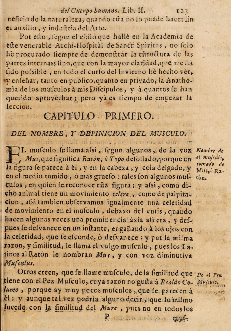 neficiode la naturaleza, quando cita no lo puede hacer fin el auxilio , y induftria del Arte. Por elio , fegun el aitilo que hallé en ¡a Academia de elle venerable ArchLHofpitàl de Saniti S pi ritas , no fola he procurado fienipre de demonftrar la eítni&ura de las partes internas; fino,que con la mayor claridad,que me ha fido pofsible , en todo el curio del Invierno he hecho vèr, *y enfeñar, tanto en publico,quanto en privado, la Anatho- mía de ios mufeulos à mis Piícipuios, y à quantos fe han querido aprovechar ;, pero yá es tiempo de empezar la lección. CAPITULO PRIMERO. BEL NOMBRE, Y DEFINICION BEL MUSCULO. £ - / ' E'L mufeulo fe llama afsi, fegun algunosde la yoz Nombre de é que lignifica Ratón-, 0 Topo deíbllado,porque en el mufcul°* i /' p \\i 1, ii« » t cm&do de la figura fe parece a el, y en la cabeza , y cola delgado, y Mus ¿R en el medio tumido , ò mas gruefo : tales fon algunos muf- ton. culos , en quien fe.reconocc efta figura ; y afsi, como di¬ cho animal tiene un movimiento celere., como de palpita¬ ción , afsi también obfervamos igualmente una celeridad de movimiento en el mufeulo , debaxo del cutis , quando hacen algunas veces una prominencia ázia afuera, ydef- pues fedefvanece en un inflante, engañando à los ojos con la celeridad, que fe efeonde, ò defvanece ; y por la miírna razón, y fimilitud, le llama el vulgo mufeulo , pues los La¬ tinos alRatón le nombran Mus, y con voz diminutiva Mufculus. Otros creen, que fe llame mufeulo, déla fimilitud que pe e¡ pelí tiene con el Pez Mufeulo, cuya razón no güila ì Realdo Co- Mt-ftuh* turno , porque ay muy pocos mufeulos , que fe parecen à *» él; y aunque ral vez podría alguno decir , que lo hvifmo focede con 1$ fimilitud del Mure , pues no en todos los