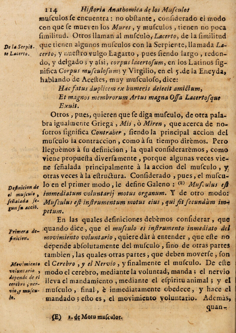 Pe la Serpa $e Lacerto. i 14 HijlorÌA Anat bornie a de los M ufe uhi mufeulos fe encuentra : no obftante , confiderado el modo con que fe mueven los Mures , y mufeulos , tienen no poca fimi litad. Otros llaman al mufeulo,* de la fimilitud que tienen algunos mufeulos con la Serpiente, llamada La- certo, y nueítro vulgo Lagarto , pues fiendo largo , redon¬ do, y delgado $ y afsi, corpus laeertofum, en ios Latinos fig- nificaCorpus mufculofumi y Virgilio, en el 5.de ia Eneyda* hablando de Aceites, muy mufculofo, dice: Hdcfatus duplicem ex bumeris deiecit amiti um9 Et magnos membrorum Artus magna OJfa Lacertofque Exuit. Otros, pues, quieren que fe diga mufeulo, de otra pala¬ bra igualmente Griega , Mis , ò Miren , que acerca de no- fotros lignifica Contraber , fiendo la principal acción del mufeulo ía contracción , como à fu tiempo diremos. Pero lleguemos à fu definición , la qual confiderarèmos, como viene propuefta diverfamente , porque algunas veces vie¬ ne feñalada principalmente à la acción del mufeulo , y; otras veces à la eftru&ura. Confiderado , pues, el mufeu- pefinìcìonde en Primer modo, le define Galeno : <E) Muf^ulus efi ti mu/culo, immediatum voluntarij motus organum. Y de otro modo: feñalada fe- Mufeulus ejl inflrumentum motus eius , qui fit fecundum im4 run fu accio. f * J petum. En las quales definiciones debemos confiderai , que quando dice , que el mufeulo es inflrumento inmediato del movimiento voluntario, quiere dàr à entender , que eñe no depende absolutamente del mufeulo , fino de otras partes también , las quales otras partes , que deben moverfe , fon Movimiento el Cerebro yy el Nervio , y finalmente el mufeulo. De eñe voluntario , modo el cerebro, mediante la voluntad, manda * el nervio terebro -nel- lleva el mandamiento , mediante el efpiritu animal 5 y el vtorfmufcu- mufeulo, final, è inmediatamente obedece, y hace el l*> mandado 5 eflo es, el movimiento voluntario. Ademas* cjuan- JE) 1. de Moni mufcwlar. Trímera de¬ finición»