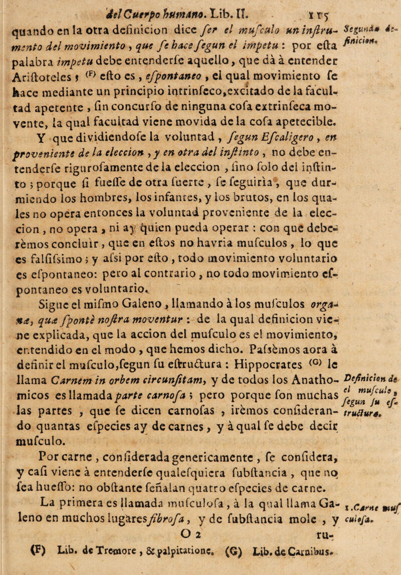 quando en la otra definición dice fer el mufeulo uninflru- Segunda mento del movimiento , que fe hace fegun el ímpetu : por efta palabra ímpetu debe entenderfe aquello, que dà à entender Ariftoteles j (F> efto es , efpontaneo , ei qual movimiento fe hace mediante un principio intrinfeco,excitado de la facui* tad apetente , fin concurfo de ninguna cofa extrinfeca mo¬ vente, la qual facultad viene movida de la cofa apetecible* Y que dividiendofe la voluntad , fegun Efcaligero , en proveniente de la elección , y en otra del infinto , no debe en¬ tenderfe rigurosamente déla elección , lino foio dei inftin- to ; porque fi fueífe de otra fuerte > fe feguiria, que dur¬ miendo los hombres, los infantes, y los brutos, en los qua- les no opera entonces la voluntad proveniente de la elec¬ ción , no opera , ni aj quien pueda operar : con que debe* remos concluir> que en eftos no havria mufeuios , lo que es faififsimo ; y afsi por efto , todo movimiento voluntario es efpontaneo: pero al contrario, no todo movimiento cf« pontaneo es voluntario,. Sigue el mifmo Galeno , llamando à los mufeuios orga* %cSj qu<t fponté nofira moventur : de la qual definición vie-, ne explicada, que la acción del. mufeulo es e! movimiento, entendido en ei modo , que hemos dicho. Pafsèmos aora à definir el mufeulo,fegun fu eftru&ura : Hippocrates (G) 1c llama Carnem in orbem circunfitamy y de todos los Anatho- Definición de micos es llamada parte carnofa; pero porque fon muchas las partes , que: fe dicen carnofas , iremos confideran- trutiura* do quantas efpecies ay de carnes > y à qual fe debe decir mufeulo. Por carne , con fiderada genericamente , fe confiderà, y caí! viene à entenderfe qualefquicra fubftaneia , que no fea hueíTo: no obftante feñaian quatro efpecies de carne. La primera es llamada mufculofa , à la qual llama Ga¬ leno en muchos iw^tt^fihrofa, y de fubftaneia mole , y O 2 ru- (F) Lib. de Tremore , &yalpitationc8 (Q) Lib. de Caraibas# i .Carne muf cui ofaP