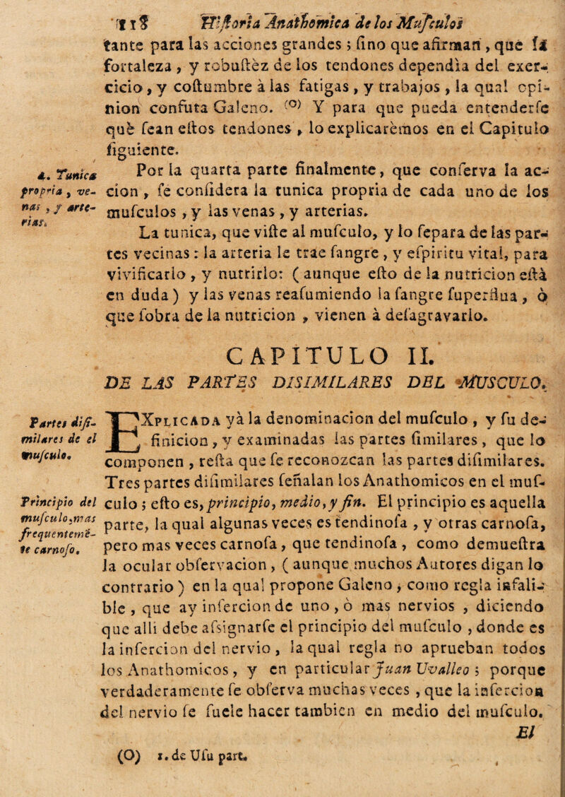 tante para las acciones grandes ; fino que afirman , qué (í fortaleza , y robuftèz de los tendones dependía del exer-, cicio , y coftumbre à las fatigas , y trabajos , la qua! opi¬ nion confuta Galeno. ÍO) Y para que pueda entenderle qué fean ellos tendones * lo explicaremos en el Capitulo figúrente. 4. Tunica Por la quarta parte finalmente, que conferva la ac- propria, ve- cíon y fe confiderà la tunica propria de cada uno de los nasr arte- ínufcuiQS , y las venas, y arterias. La tunica, que ville al nmfculo, y lo fepara de las par¬ tes vecinas : la arteria le trae fangre , y efpiritu vitai, para vivificarlo , y nutrirlo: ( aunque ello de la nutrición ella en duda) y las venas reafumicndo la fangre fupertìua , ò que iobra de la nutrición » vienen à defagravario. CAPITULO II. DE LAS PARTES DISIMILARES DEL MUSCULO. n*fk Tarta dip¬ inti ares de gl mu/cuio. Principio del tnufculo:n?as frequentemé- te carnofo, EXplicada yà la denominación del mufculo , y fu de¬ finición ? y examinadas las partes fimilares , que lo componen , reíla que fe reconozcan las partes diíimilares. Tres partes difimilares feñalan los Anathomicos en el muf¬ culo 5 efto es}principio, medio,y fin. El principio es aquella parte, la qual algunas veces es tendinofa , y otras carnofa, pero mas veces carnofa, que tendinofa , como demueñra Ja ocular obfervacion , ( aunque, muchos Autores digan lo contrario ) en la qual propone Galeno , como regla infali¬ ble , que ay infercion de uno , ò mas nervios , diciendo que allí debe afsignarfe el principio del mufculo , donde es Ja infercion del nervio , la qual reglano aprueban todos los Anathomicos, y en particular Juan Uvalleo 5 porque verdaderamente fe obferva muchas veces , que la isfercioja del nervio fe íuele hacer también en medio del mufculo. El (O) i.deUíupart.