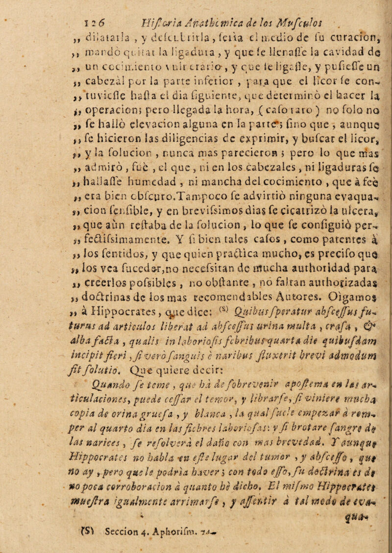 -dilatarla , y deiu-L mia , feda dir,cüio de fu curación, ,, mandò qtiiiat la ligadura , y que íe He ñafie la cavidad da un cocimiento. \ uir erario*, y cu e le ligafle,. y p ufieffe un ,, cabezal por la parte inferior , j ara que eì licor fe can-» ,/tu vie fie halla d dia Gguiente, que determinò el hacer la ^ operación; pero llegada U hora, ( cafo varo ) no fola no si fe halló elevación alguna en la partas fino que , aunque #s fe hicieron las diligencias de exprimir? y fauícar el licor, ;» y la foiucion , nunca mas parecieron 5 pero lo que mas » admiró , fue , el que , ni en ios cabezales, ni ligaduras fa >1 hailaífe humedad , ni mancha del cocimiento , que à fea n era bien cbfeuro.'Tampoco fe advirtió ninguna evaqua** si don fenfible, y en breviísimosdias fe cicatrizóla ulcera, i* que aun reliaba de la foiucion , lo que fe configuió per-, fe£Ufsimamente. Y fi bien tales cafes, como patentes à a los fentidos, y que quien practica mucho, es precifo qua ** ios vea fuceds-r,no necefsitan de mucha amhorjdad para ni creerlos pofsibles ? no obftante , no faltan aurhpfizadas js doctrinas de los mas recomendables Autores. Oigamos n à Hippocrates , q^tedice; {%) Qfiibusfpir&tur akfcejfusfu* tums ad art fados Uberai ad abfcejjm urina multa ? crafa , & alba fiadla , qualis in ¡aborto fis fehribus quarta dìi fuìbufdam incipit fieri,fi vero fangui s è nari bus fiuxtrii brevi admodum fiifolutìO' Que quiere decir: Quando fe terne , que ha de figbr evenir a goffe ma en ini ar* timi aciones 9 puede cejfdr el temor ? y librarj e,fi viniere mucha copia de orina gruefa , y bianca , la qual futi e empezar d rem-* per al quarto dìa en ¡as fiebres lahvrhfiasvy fi brotare fiangre d% las narices, fe refiviverci, el daño con mas brevedad» Y aun Hippocrates no habla -in e ¡le lugar de! tumor , y ab fe fifi ì no ay rpt?o qmh podría baver ; con t@d& ejfo% fu dúílrinats d$ uopoca corroboración ¿ quanto be dicho» El mtfmo Hipfecfdtfi muefira igualmente arrimar fi ¡ y affieni ir i tal md$ de evé*. l$\ Sección 4. Aphorifm.