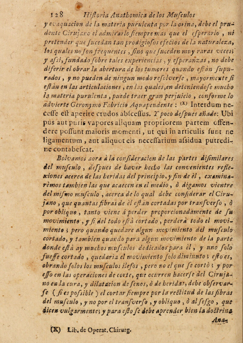 jp t 1 2 8 ìli fiorì a Anathomica de los Muf culos y evaquacmn de la materia purulenta pur la orina, debe elpru¿ dente Cirujano el admirarlo fiempre mas que el efper arlo , ni pretender que fueedan tan prodigiofos efeéìos de la naturalezay los quale s no Jfon frequente s ,fino que fue eden muy raras veces y afsiy fundado fobre tales experiencias , y efperanzas , no debe diferir el obrar ¡a abertura de los tumores quando efian fupu- rudos, y no pueden de ningún modo refclverfe , mayormente Ji efian en las articulaciones , en las quales,en deteniendofe mucho la materia purulenta , puede traer gran perjuicio , conforme lo advierte Geronymo Fabricio Áquapendente : (X) Interdum nc- ceffe eli aperire crudos abfceffus. Tpoco defpues añade: Ubi pus autptifis vapores aliqqam propriorem partem offen¬ dere poffunr maioris momenti, ut qui in articulis funt ne ügamentum , atit aliquet eis neceffanum afsidua putredi¬ ne conta beffar. Solvamos aera à la confideraclon de las partes difitnilares del muf culo , defpues de baver hecho las convenientes refle¬ xiones acerca de ¡as heridas del principio *y fin de él, examiná¬ remos también las que acaecen en el medio , ò digamos vientre del mlfmo mnfculo , acerca de lo qual debe conjiderar el Ciru¬ jano , que quanta* fibras de el efian cortadas por tranfverfo , ò por oblique , tanto viene aperder proporcionadamente de fu movimiento , y fi del todo efia cortado , perderà todo el movi¬ miento $ pero quando quedare algún movimiento del muf culo cortado, y también quando para algún movimiento de la parte donde efi a ay muchos muf culos dedicados para él, y uno folo fuejfe cortado , quedaría el movimiento Jolo diminuto ; efio csy obrando (oíos los mufcuhs ilefos ¿pero no el que fe corlé $ y por ejfo en las operaciones de corte, que ocurren hacer/e del Ciruja¬ no en.la cura, y dilatación de fenos, ó de heridas* debe obfervar- fe (fi es pofsible ) el cortar fiempre por la rettitud de las fibras del muf culo , y no por el tranfverfo , y obliquo , ó al fe figo , que Usen vulgarmente; y para efio fie debe aprender bien la dottrino, Ana* '