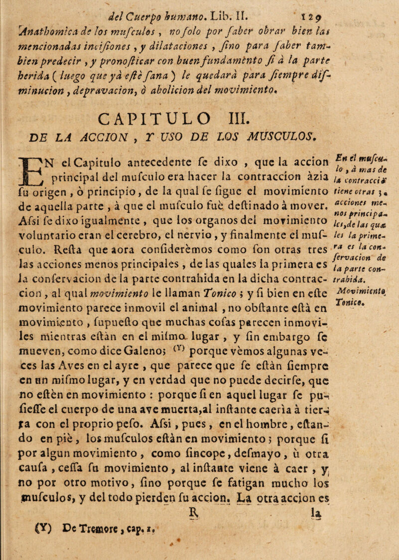 rAnathomica de los mufculos , nofolo por faber obrar bien ¡as mencionadas incifiones , y dilataciones , fino para faber tam« bien predecir , y prono/licar con buen fondamento fi à la parte herida ( luego que yà e/le fiana ) le quedará para fiempre difi* minucion , depravación^ ò abolición del movimiento. CAPITULO III. DE LA ACCION , T USO DE LOS MUSCULOS. N el Capitulo antecedente fe dixo , que la acción principal del mufeuío era hacer la contracción ázia fiTorígen , ò principio, de la qual fe figue el movimiento de aquella parte , à que el mufculo fuè deftinado à mover. Afsi fe dixo igualmente , que los órganos del movimiento voluntario eran el cerebro, el nervio, y finalmente el muf- culo. Reità que aora confiderémos como fon otras tres las acciones menos principales , de las quales la primera es ia conservación de la parte contrahida en la dicha contrac¬ ción , ai qual movimiento le llaman Tonico ; y fi bien en cite movimiento parece inmóvil el animal , no obftante efta er\ movimisCDto , fupuefto que muchas cofas parecen inmóvi¬ les mientras eftán en el mi ima. lugar , y fin embargo fe mueven, como dice Galenos (Y) porque vémos algunas ve¬ ces las Aves en el ayrc , que parece que fe eftán fiempre en un mifino lugar, y en verdad que no puede decirfe, que no eftén en movimiento : porque fi en aquel lugar fe pu- íieíTe el cuerpo de una ave muerta,al inflante caería à tier^ fa con el proprio pefo. Afsi, pues, en el hombre, citan¬ do en piè, los mufeulos eftán en movimiento? porque íi por algún movimiento , como fincope, defmayo, ù otra caufa , cefía fu movimiento, al inflaste viene à caer , y no por otro motivo, fino porque fe fatigan mucho los mufculos, y del todo pierden fu acción. La otra acción es R “T u En ti mufeu-* lo t à mas de U ventracci# tiene otras 3 « acciones me* nos principa* kfyde las qu<& les la prime- ra es la cen- fervación de la parte con- trahida. Movimiento Tonico. (Y) De Tremore, cap. a.