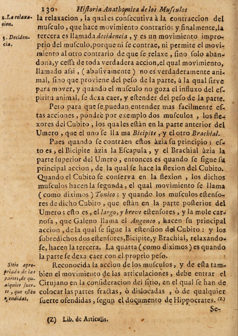 z.La relaxa oìon• 5. Deciden¬ ti*. ì 3 a < Hijloria Ànatho^nìca de los Mufculos la relaxaeion , ia quales confecutiva à la contracción del mufculo, que hace movimiento contrario; y finalmente,la tercera es llamada decadencia , y es un movimiento impro¬ prio dei muícuio,porque ni fe contrae, ni permite el movi¬ miento al otro contrario deque fe relaxe , fino falo abán- dona,y celia de toda verdadera acción,el qual movimiento, llamado afsi , ( abadvamente ) no es verdaderamente ani¬ mal, fino que proviene del pefo de la parte, à la qual firve para mover, y quando el mafcuio no goza el infiuxo del ef- pirita animal, fe dexa caer, y efterider del pefo de la parte. Peto para que fe puedan entender mas fácilmente ef- tas acciones , pondré por exemplo dos mufeulos , los fie-; xeres del Cubito , los qualeseftán en la parte anterior del Umero , que el uno fe Ila ma Bicipite , y el otro Brachial. Pues quando fe contraen eftos azia fu principio ; efi-: to es, el Bicipite àzia la Eícapula , y el Brachial ázia la parre íuperior del Umero , entonces es quando fe figue fia principal acción , de la qual fe hace la flexión del Cubito. Quando el Cubito fe conferva en la flexión , los dichos mufeulos hacen la fegunda , el qual movimiento fe llama (como diximos ) Tonico ; y quando los mufeulos eftenfo- res de dicho Cubito , que eftán en la parte poflerior del Umero ; efto es , el largo?y breve eftenfores, y la mole car¬ riola , que Galeno llama el Angoneo , hacen fu principal acción , déla qual fe íigue la eftenfion del Cubito : y los fobredichos dos eftenfores,Bicípite,y Brachial, relaxando- fe, hacen ia tercera. La quarta ( como diximes ) es quando la parte fe dexa caer con el proprio pefo. Sitio apro- Reconocida la acción de los mufeulos, y de efta tam- las bien el movimiento de las articulaciones, debe entrar el ÍTquier}^- Cirujano en la confideracion del litio, en el qual fe han de ie ? que e/ién colocar las partes frailas, ò dislocadas , ò de qualquier •jtndtdau fuerte ofendidas, legan el documento deHippocrates. Se- ^Z) Lib. de Amculis,