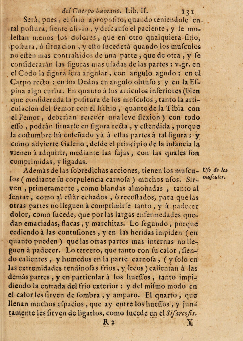 Sera, pues, el litio apropofito, quando teniéndole en tal poftura, frente aliv io , y defeanío el paciente, y le mo- leftan menos los dolores, que en otro qualquiera litio, poltura, ò limación , y etto incederà quando los timfculos no edén mas cohtrahidos de una parte , que de otra , y fe confiderarán las figuras mas ufadas de las partes 5 v.gr. en el Codo la figura ferá angular, con ángulo agudo : en el Carpo redo ; en ios Dedos en ángulo obtuío 5 y en la Ef- pina algo curba. En quanto à los artículos inferiores (bien que conílderada la politura de los muículos , tanto la arti¬ culación del Femor con el ií’chio , quanto de la Tibia con elFemor, deberían retener una leve flexión ) con todo eflb , podrán limarle en figura reda , y eftendida , porque la coftumbre ha eníenado yà à eñas partes à tal figura 5 y como advierte Galeno , deíde el principio de la infancia la vienen àadquirir, mediante las fajas, con las quales fon comprimidas, y ligadas. Además de las fobredichas acciones, tienen los mufeu- fos ( mediante fu corpulencia carnofa ) muchos ufos. Sir¬ ven primeramente , como blandas almohadas , tanto al femar, como al eftar echados , ò recoñados, para que las otras partes no lleguen à comprimirle tanto , y à padeces: dolor, como fucede, que por las largas enfermedades que¬ dan emaciadas, flacas, y marchitas. Lo ftgundo , porque cediendo à las contuílones, y en las heridas impiden ( en quanto pueden) que las otras partes mas internas no lle¬ guen à padecer. Lo tercero, que tanto con fu calor , fien-i do calientes, y húmedos en la parte carnofa, ( y foto en las extremidades tendinofas fríos, y Tecos ) calientan à las demás partes , y en particular à los huellos, tanto impi-; diendo la entrada del frió exterior : y del mífmo modo en el calor les íirven de fombra , y amparo. El quarto , que llenan muchos efpacios, que ay entre los huellos, y jun-: tamente les firven de ligarlos, como fucede en el Sifarcojis. , &a ~ . S Üfo de !a tmfeulet.