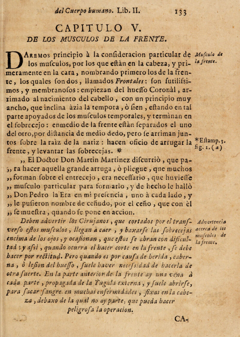 CAPITULO V. DE LOS MUSCULOS DE LA FRENTE. DAremos principio à la confideracion particular de los mufculos, por los que eftán en la cabeza, y pri¬ meramente en la cara> nombrando primero ios de la fren¬ te, losquales fondos, llamados Frontales : fon futilifsi- mos , y membranofos : empiezan del huefío Coronál, ar¬ simado al nacimiento del cabello , con un principio muy ancho, que indina àzia la tempora , o fien , eftando en tai parte apoyados de los mufculos temporales, y terminan en el íbbrecejo : enmedio de la frente eftán (epatados el uno del otro,por diftancia de medio dedo, pero fe arriman jun¬ tos fobre la raíz déla nariz: hacen oficio de arrugar la frente, y levantar las fobrecejas. # ,, El Dodor Don Martin Martínez difeurrio , que pa- ,, ra hacer aquella grande arruga , ò pliegue , que muchos ,, forman fobre el entrecejo , era neceflario , que huviefie ,, mufculo particular para formarlo, y de hecho le hallo ,, Don Pedro la Era en mi pretenda , uno à cada lado , y ,, le pulieron nombre de ceñudo, por el ceño , que con él ,, fe mueftra, quando fe pone en acción. Deben advertir lós Cirujanos , que cortados por el tranf- verfo ejlos mufculos , llegan à caer , y baxarfe las fobrecejas . encima de ¡os ojos ,y ocafonan , que ejlos fe abran con dificul¬ tad sy afsi , quando ocurra el hacer corte en la frente fie debe hacer por re Bit ud. Pero quando es por caufa de herida , caber- na , ò lefion del huejfo , fuele haver necejsidad de hacerla de otra fuerte. En la parte anterior de la frente ay una vcfia à cada parte , propagada de la Tagala externa , y fuele abrir fe, para facar fangre en muchas enfermedades , fixas enla cabe¬ za i debaxo de la qual no ay parte ; que pueda hacer peltgrofa la operación. Mufculo di la frente. *Eílamp. 3, fig, i fa) Advertencia acerca de los mu fe ules de w la frente*