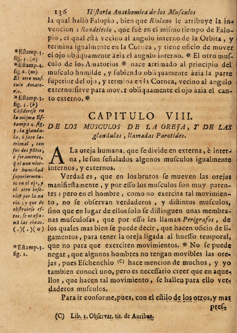 ^Eílamp.j, %• í- i» ^Eíiarap.4. íig-6.(w) j?/ <?/>*<» f»«y^ c«/o Amato¬ rio, *Eílamp.$. fig. f. (¿) C ó fi derefe en la mifma Bf- tampa \.fig* f, la giandu¬ ia , 0/acó la¬ crimal y con fus dos putos % o forámenes y q el uno vier¬ te humedad fuperlormen- %e en el oji^y el otro infe- ridf por la na rix, , y que de obftruvrfe ef- tdt, fe oc arfo • na las rix as, (.)(•)(<>) *Eíiamp.$. fig- r. 13 6 Tíifiarla Ánathomica de los Mufeulos la qua! halló Falopio , bien que Ri alano le atribuyó la in«* vención t Rondelecio , que fue en el mifrao tiempo de Falo- pio , el qual cita vecino ai ángulo interno de ia Orbita , y termina igualmente en la Cornea , y tiene oficio de mover el ojo obliquamente àzia el ángulo interno. # E! otro muf- cuio de lo.*» Amatorios # nace arri nado ai principio del muícuio humilde , y Habiendo obliquamente àzia la parte fuperior del ojo , y te r tir na en ii Cornea, vecino al ángulo externo:firve para mover obliquamente el ojo àzia el can¬ to externo,% CAPITULO VIII. D E LOS MUSCULOS DE LA OREJA, T DE LAS glándulas , llamadas Varati des. H Uy v v - O. •: . ' r U ' . v ~ ^ ÜtJd¿ í - A j f,/ ' ; . . . - “ ¿?._ ’ I A La oreja humana> que fe divide en externa, è inter-: na, le fon feñalados algunos mufeulos igualmente internos, y externos. Verdades, que en los brutos fe mueven las orejas ¡ manifieftamente , y por elfo los mufeulos fon muy paten¬ tes 5 pero en el hombre , como no exercita tai movimien¬ to , no fe obfervan verdaderos , y diftintos mufeulos, fino que en lugar de ellos tolo fe difiinguen unas membra¬ nas mufeulofas, que por ello les llaman Perigrafos , de los quaíes mas bien fe puede decir, que hacen oficio de li¬ gamentos , para tener la oreja ligada al hueffo temporal, que no para que exerciten movimientos. # No fe puede negar, que algunos hombres no tengan movibles las ore¬ jas, pues Efchenchio (C) hace mención de muchos, y yo también conocí uno, pero es necefíario creer que en aque* líos , que hacen tal movimiento , fe hallen para ello verri daderos mufeulos. Para ir conforme,pues, con el eftilo de los otros,y ma$ pref-s (C) Lib. t, Obfemt. tit. de Auribss.