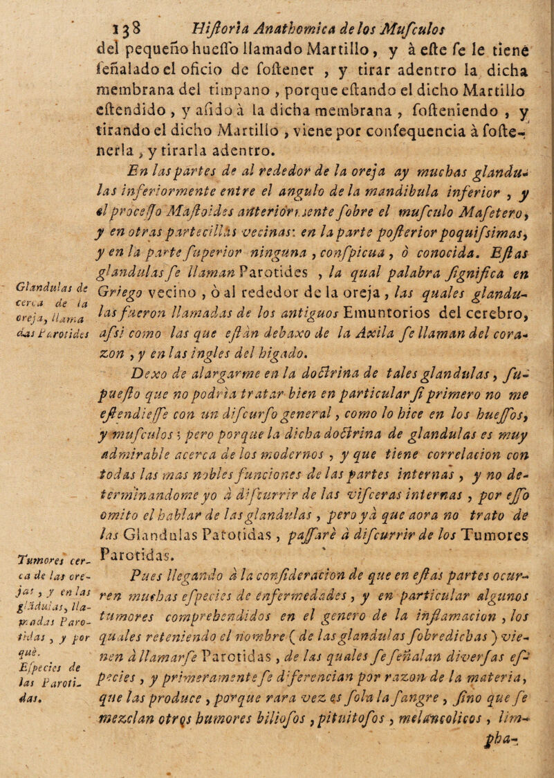 Glándulas de cena de la orejay ilama das tarotìdes Tumores cer¬ ca de las ore¬ jas , y en las gl adulas y lla¬ madas Paró¬ tidas , y y or qué. E¡pedes de las Paróti¬ das, 13 8 Biflor i a Anathomica de los Muf culos del pequeño hueflb llamado Martillo, y à eñe fe le tiene íeñalado el oficio de foftener , y tirar adentro la dicha membrana dei tímpano , porque citando el dicho Martillo eftendido , y afido a la dicha membrana , fofteniendo , y tirando el dicho Martillo , viene por confequencia à fofte- nerla > y tirarla adentro. En las partes de al rededor de la oreja ay muchas glandu¿ las inferiormente entre el ángulo déla mandíbula inferior , y elprocefo Mafloldes anterióri, sente fobre el mufculo Mafetero, y en otras partedllhs vecinas', en la parte pofterior poquifsimas, y en la parte faperior ninguna , confpicúa , ò conocida, Eflas glándulas fe UamanV arotides , la qual palabra Jignifica en Griego vecino , ò al rededor de la oreja , las quales glándu¬ las fueron llamadas de los antiguos Emuntorios del cerebro* afsi como las que eftan debaxo de la Axila fe llaman del cora* zon y y en las ingles del hígado, Dexo de alargarme en la dottrina de tales glándulas, fu« pueflo que no podría tratar bien en particular Jlprimero no me efendieffe con un difeurfo general y como lo hice en los hueffos, y muf culos * pero porque la dicha dottrina de glándulas es muy admirable acerca de los modernos , y que tiene correlación con todas las mas nobles funciones de las partes internas * y no de¬ terminándome yo d difcurrtr de ¡as vifceras internas , por ejfo omito el hablar de las glándulas, pero ya que aova no trato de las Glándulas Parótidas , pajfarè a difeurrir de los Tumores Parótidas. Pues llegando a la conjideración de que en eflas partes ocur¬ ren muchas efpedes de enfermedades , y en particular algunos tumores comprehendidos en el genero de la inflamación , los quales reteniendo el nombre ( de las glándulas fobre dichas ) vie¬ nen dltamarfe Parótidas , de las quales fe feñalan diverjas ef- pedes , y primeramente fe diferencian por razón de la materia, que las produce * parque rara vez es fola la fangre , fino que fe mezclan otrqs humores biliofos }pituitofos, melancólicos, lim-