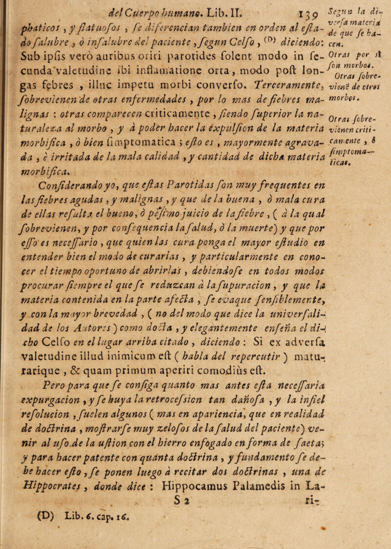 ph aticos 3 y fíat ¿tofos , fe diferencian también en orden al efia- ^qu^feka (lo fai uh re , o infalubre del paciente yfegun Celfo ,diciendo: cen. Sub ipíls vero amibas oriri parotides folcnt modo in fe» 0tras Por st cunda valetudine ibi inflatiíationc orta,modo poft lon-^0fumctt°t\ y r Otras /obre- gas febres , illuc ímpetu morbi converfo. Terceramente? vienti de otros fobrevlenende otras enfermedades , por lo mas de febres ma- morbus, liguas : otras comparecen criticamente , fendo fuperior la na- QtrAl pcyre„ turuleta al morbo , y d poder hacer la expulfion de la materia vienen criti- morbífica , ò bien íi mptò ma tica ; efto es , mayormente agrava» lamente, è da 3 è irritada de la mala calidad , y cantidad de dicha materia fin‘Ptoma~ 3 J ttcat, morbífica. Confiderandoyo, que eftas Parótidas fon muy frequentes en las fiebres agudas, y malignas yy que de la huerta 3 0 mala cu ra de ellas refiulta, el bueno, o pejtmo juicio de lafiebre , ( d la qual fobrevienen, y por confsquencia la folade ola muerte) y que por efo es necejfario , que quien las cura ponga el mayor ejiudio en entender bien el modo de curarlas y y particularmente en cono- cer el tiempo oportuno de abrirlas , debiendo fe en todos modos procurar fiempre el que fe reduzcan à la fu pur ación , y que la materia contenida en la parte afeóla ? fe evaque fenfiblemente, y con la mayor brevedad , ( no del modo que dice la univerfali- dad de los Autores ) corno dobla y y elegantemente enfeña el di-t cho Celfo en el lugar arriba citado , diciendo : Si ex adverfa valetudine illud inimicum eft ( habla del repercutir ) matti* rarique , & quam primum aperirí comojdiús eft. Pero para que fe configa quanto mas antes efia necejfaria expurgacion fy fe huya laretrocefsien tan dañofa ,y la infiel refolucion yfuelen algunos ( mas en apariencia\ que en realidad de doólrina , moftrarfe muy zelofos de la falud del paciente) ve¬ nir al ufo de la uftion con el hierro enfogado en forma de faetai y para hacer patente con quanta doólrina , y fundamento fe de¬ be hacer efio yfe ponen luego d recitar dos doólrinas , una de Hippocrates, donde dice : Hippocamus Palamedis in La- S 2 ri- (L) Lib* C. cap* x
