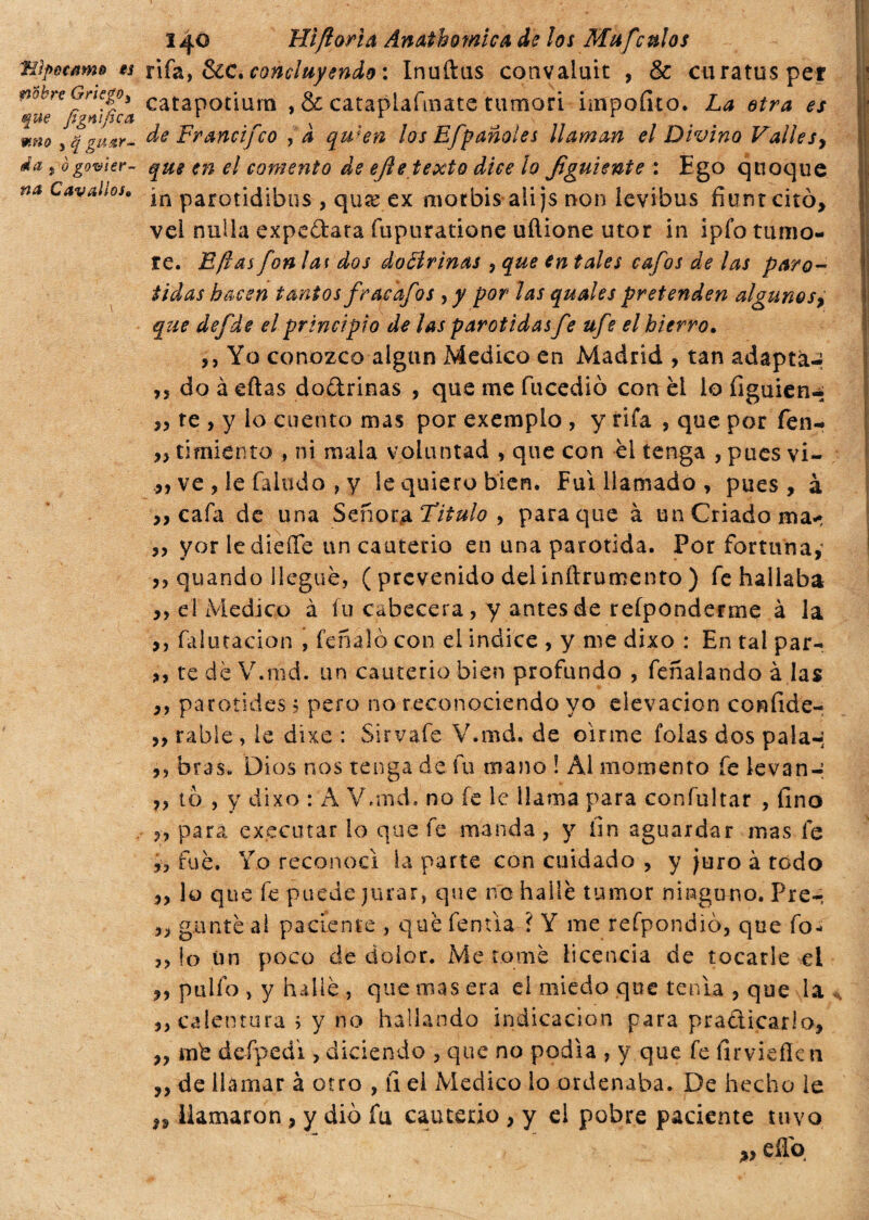 Tiìpccamo *s nobn Griego^ que figmfica mno j q guar¬ da j o gobier¬ na Cavallo!* Hìftarìa Anatomica de los Mufculos rifa, &C. concluyendo : Inaftas convaluic , & cura tus pel catapotiurn , & cataplafinate tumori iinpofito. La etra es de Francifco ,à qulen los Efpanoles llaman el Divino Valle sy que en el comento de ejie texto dice lo Jìguiente : Ego quoque in parotidibus , qure ex morbis ali js non levibus fitmreitò, vei nulla expedara fupuratione uftione utor in ipfo tumo¬ re. E fias fon lai dos dottrina* , que en tales cafos de las paró¬ tidas hacen tantos fraedfos yy por las quales pretenden algunosy que defde el principio de las parótidas fe ufe el hierro. ,, Yo conozco algún Medico en Madrid , tan adapta-; ,5 do à eftas dodrinas , que me fucediò con èl lo íiguien-- ,, te , y lo cuento mas por exemplo , y rifa , que por fen- „ ti miento , ni mala voluntad , que con el tenga , pues vi- ,, ve , le Taludo , y le quiero bien, fui llamado , pues, à ,, cafa de una Señor $ Titulo y para que à un Criado ma< ,, yor ledieíTe un cauterio en una parótida. Por fortuna,1 ,, quando llegué, ( prevenido del inftrumento ) fe hallaba ,, el Medico à fu cabecera, y antes de refponderme à la ,, falutacion , feñalo con el indice , y me dixo : En tal par- ,, te dé V.md. un cauterio bien profundo , feñaíando à las ,, parotides ; pero no reconociendo yo elevación confide- ,, rabie , le dixe : Sirvafe V.md, de oírme folas dos pala-; ,, oras» Dios nos tenga de fu mano i Al momento fe levan-; ,, to , y dixo : A V.md. no fe le llama para confultar , fino ,, para executar lo que fe manda, y fin aguardar mas fe fue. Yo reconocí la parte con cuidado , y juro à todo lo que fe puede jurar, que no hallé tumor ninguno. Pre- gante al paciente , qué fentía í Y me refpondìò, que fo» ,, lo ün poco de dolor. Me tomé licencia de tocarle el ,, pullo > y hallé , que mas era el miedo que tenía , que la ,, calentura ; y no hallando indicación para practicarlo, ,, mb defpedi, diciendo , que no podía , y que fe firvieflcn ,,de llamar à otro , fi ei Medico lo ordenaba. De hecho le n llamaron , y dio fu cauterio , y el pobre paciente tuvo eflq °n