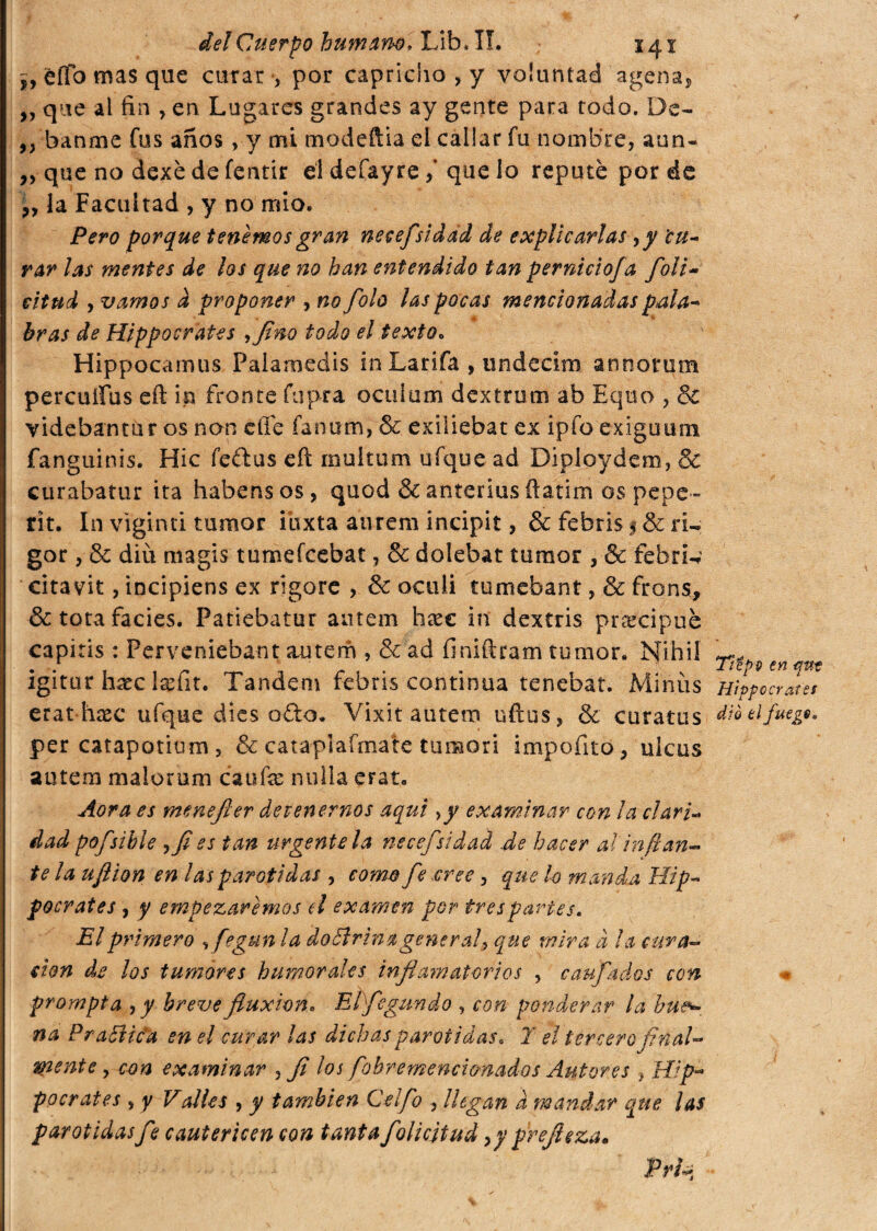 ¿y èfTo mas que curar , por capricho , y voluntad agena, „ que al fin , en Lugares grandes ay gente para todo. De- ,, banme fus años, y mi mode fila el callar fu nombre, aun- ,, que no dexé de fentir el defayre / que lo repute por de ,, la Facultad , y no mío. Pero porque tenemos gran neeefsidad de explicarlas ,y 'cu¬ rar las mentes de los que no han entendido tan perniciofa foli- eitud , vamos d proponer , no folo las pocas mencionadas pala¬ bras de Hippocrates ¡fino todo el texto. Hippocamus Palamedis in Larifa , undecim annorum percutías efi: in fronte fupra oculum dextrom ab Equo , & videbantur os non efie fanum, & exiliebat ex ipfo exiguum fanguinis. Hic feftus eíl rnuitum ufque ad Diploydem, & curabatur ita habensos, quod & anterius ílatim os pepe» rit. In viginti tumor ibxta aurem incipit, & febris § Se ri¬ gor , & diíi magis tumefcebat, & dolebat tumor , & febril citavit, incipiens ex rigore , & oculi tu ni eoa nt, & frons, & tota facies. Patiebatur autem híec in dextris precipue capitis : Perveniebant autem , & ad finiftram tumor. Nihil fi, • • * « «« r* 0 • m d i n igitur hsec lselit. Tandem febris continua tenebat. Miñéis Hipócrates erathaec ufque dies o£to. Vixit autem uftus, & curatos dió ti fuego» per catapotium, & cataplafmate tumori impofito, ulcus autem malorum caufe nulla erar. Aora es menefier detenernos aqui >y examinar con la ciar i- dad pofsible ?fi es tan urgente la neeefsidad de hacer al inflan¬ te la uflion en las parótidas , como fe eree, que lo manda Hip- pocrates , y empezaremos d examen por tres partes. El primero ,fegun la doctrina general\ que mira à la cura¬ ción de los tumores humorales inflamatorios , caufados con prompta , y breve fluxión. Elfiegundo , con ponderar la bu*-, na Pr attica en el curar las dichas parótidas. Y el tercero final¬ mente, con examinar , fi los fiohremencimados Autores , Hip- pocrates , y Valles , y también C el fio , llegan a mandar que las parótidas fie cautericen con tanta fiolicjtud ,y prefleza.