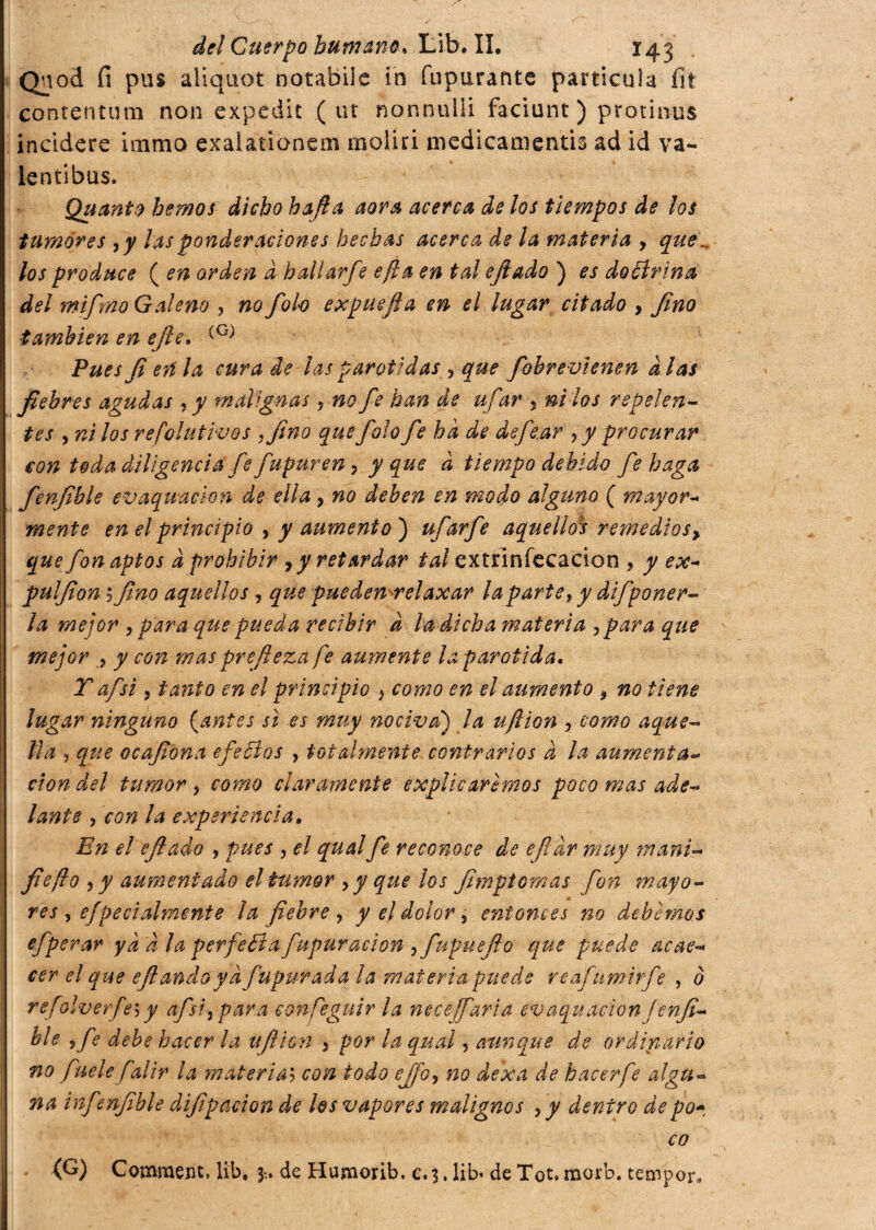 Qnod fi pus aliquot notabile in fupurante particula fit contentimi non expedit (ut nonnulli faciunt ) protinus incidere humo exalatiònem molici medicanientis ad id va- lentibus. Quanto hemos dicho hafta aora acerca de los tiempos de los tumores ¡y las ponderaciones hechas acerca de la materia , que „ los produce ( en orden d hall arfe efla en tal ejlado ) es do Brina del ?nifmo Galeno , no foto expuefta en el lugar citado , fino también en ejle. (G) Pues fi en la cura de las parótidas, que fobrevienen d las fiebres agudas , y malignas, no fie han de ufar ? ni los repelen¬ tes , ni los refolutivos .fino que falo fe ha de defe.ar ¿y procurar con toda diligencia fe fupuren, y que d tiempo debido fe haga fenfible evaquaclon de ella, no deben en modo alguno ( mayor¬ mente en el principio y y aumento) ufarfe aquellos remedios^ que fon aptos d prohibir , y retardar tai extrinfecacion , y ex- pulfion ; fino aquellos , que puedenr el axar la parte, y difponer¬ la mejor , para que pueda recibir d la dicha materia ¡para que mejor , y con mas prefieza fe aumente la parótida. T afsi, tanto en el principio } como en el alimento * no tiene lugar ninguno (antes si es muy nociva) la uftion , como aque¬ lla , que ocafiona efeBos , totalmente contrarios d la aumenta¬ ción del tumor , como claramente explicaremos poco mas ade¬ lante , con la experiencia. En el efi a do , pues , el qual fe reconoce de efidr muy mani- fie fio ¡y aumentado el tumor , y que los fimptomas fon mayo¬ res y ef peci almente ¡a fiebre, y el dolor, entonces no debemos efperar yd d la perfeBa fupuración , fupuefio que puede acae¬ cer el que efi andoy d fupurada la materia puede reafumirfe , o refoiverfes y afsi ¡par a confieguir la necefaria ev aqu ación J enji¬ lle ¡fe debe hacer la ujlion ¡ por la qual, aunque de ordinario no fuelefalir la materia5 con todo efjo¡ no dexa de hacer fie algu¬ na infenfible difipacion de los vapores malignos ¡y dentro de po¬ co ■ (fi) Commem, lib. de Humorib. c. 3. lib* de Tot. morb. tempor.