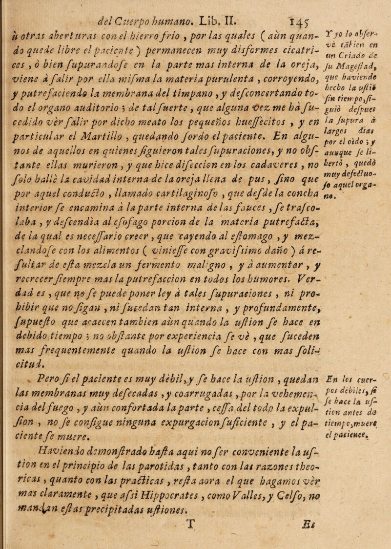 u otras aberturas con el hierro frió , por las quale s ( aun quan- ^ J° do quede libre el paciente') permanecen muy disformes cicatri- Ct-iado css , ò bien fapurando fe en la parte mas interna de la orejay ju Mage fiad 9 viene d falir por ella mifma la materia purulenta , corroyendo, aiue haviendy y putrefadendo la membrana del timpano yy dejconcert ando to- do el organo auditorio s de talfuerte , que alguna vez me ha fu- gUw defpm cedido vèr falir por dicho meato los pequeños huejfecitos y y en la fupura à particular el Martillo , quedando fordo el paciente. En algu- nos de aquellos en quienesfiguieran tales fupuracionesy y no obf aunque Je li¬ tante ellas murieron y y que hice difecci&n en los cadáveres , no fonò > quedó fola hallé la cavidad interna de la oreja llena de pus r fino que por aquel condudo , llamado c ar til aginofb , que defde la concha m. ' interior fe encamina d la parte interna délas fauces yfe trajeo* ¡aba , y defendía al effago porción de la materia putrefa¿lay de la qual es necejfario creer , que cayendo al efiomago yy mez¬ clando fe con los alimentos ( viniejfe con gravi]simo daño ) á re- fultar de efta mezcla un fermento maligno , y à aumentar y y recrecer fiempre mas la putrefacción en todos los hümores, Ver¬ dad es , que no fe puede poner ley a tales fupur aciones y ni pro- hibir que nofigan , ni fme dan tan interna , y profundamente, /upuefio que acaecen también aun quando la uftion fe hace en debido tiempo > no oh fiante por experiencia fe ve , que fuceden mas frequentemente quando la uftion fe hace con mas foli•* citui. Vero fi el paciente es muy débil xy fie hace la uftion y quedan En Ies caer¬ las membranas muy defecadas yy co arrugadas ypor la vehemen- P0ì^èbiksyft eia del fuego yy aún confortada la parte y ceffa del todo la expul- ticn^Jns de fon , no fe configue ninguna expargaciónfuficiente y y el pa- tiempo ^muere dente fe muere. elpatimee* Havien do demonftrado hafta aquí no fer conveniente la uf¬ tion en el principio de las parótidas y tanto con las razones theo- ricas , quanto con las praóìicas y refi a aora el que hagamos vèr mas ciaramenU > que afsi Hippocrates y como Vallesy y Celfoy no mandan efias precipitadas uftiones• Bi