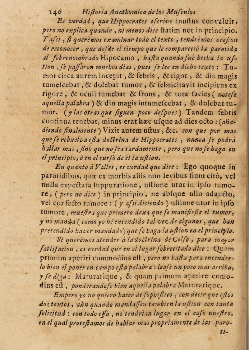 Es verdad, que Hippocrates efcrive ínuftus convaluit* pero no explica quando , ni menos dice fiati m nec in principio. Taf si yfi queremos examinar todo el texto , tendremos ccafon de reconocer , que defde el tiempo que le compareció la parótida al fokrenombrado Hipocamo , h afia quando fue hecha la uf tion Kfe pajfaron muchos dias ¡pues fe lee en dicho texto : Tu¬ mor circa aurem incepit, & febris , & rigor , & diu magis íumefcebat, & doiebat tumor , & febricitavit incipiens ex rigore , & oculi tumebat & frons , & tota facies ( notefe aquella palabra ) & diu magis intumeícebat, & doiebat tu¬ mor. (y las otras que figuen poco defpues) Tandem febris continua tenebat, minus crat haec ufque ad dies ofto : (aña¬ diendo finalmente ) Vixit autem uftus, &c. con que por mas que fe revuelva efi a doBrina de Hippocrates , nunca fe podrá hallar mas yfino que no fea tardamente , pero que no fe haga en el principio, ó en el curfo de el la ufi ion. En quanto a Valles , es verdad qtie dice : Ego quoque in parotidibus, qi\x ex morbisaliis non levibus fiunteito, vel milla expe&ata fuppuratione , uftione utor in ipfo tumo¬ re, (pero no dice) in principio , ne abfque ullo adaufto, vel confetto tumore 5 ( / afsi diciendo ) uftione utor in ipfo tumore , mué (ira que primero dexa que fe manifiefie el tumor, y no man dea ( como yo he entendido tal vez de algunos , que han pretendido haver mandado) que fe haga la ufiion en el principio. Si queremos atender à la'doBrina de Celfo , para mayor fatisf ación , es verdad que en el lugar fobrecitado dice : Qimm primi! m a periri commodi tis eft , pero no bafia para entender¬ lo bien el poner en campo efia p alabo* a : le afe un poco mas arriba, y fe diga : Mafurarique , & quam primum aperire ccmo- dius eft , ponderanáofe bien aquella palabra Mam rariqne. Empero yo no quiero hacer de fophifiico , con decir que eft os dos. textos , aun quando mandajfen también la ufiion con tanta folicjtud : con todo ejfo , no'tendrían lugar en el cafo nuefiro, en el qunlprotefiamos de hablar mas propriamente de las paro- ti-