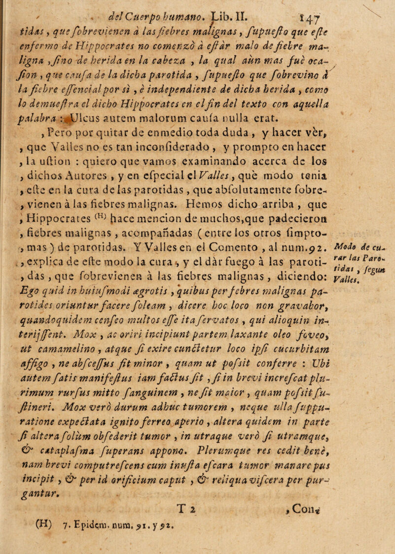 tidas , que fobremenen d ¡as fiebres malignas, fupuefio que efe enfermo de Hippocrates no comenzó d efidr malo de fiebre ma~ Ugna i fino de herida en la cabeza , la qual aun mas fue ota- fian , que caufa de la dicha parótida , fupuefio que fobvevino d la fiebre effienctal por sì , è independiente de dicha herida , como lo de mué fra el dicho Hippocrates en el fin del texto con aquella palabra a^Uicus autem malorum cauía nulla erat, , Pero por quitar de enmedio toda duda , y hacer vèr, , que Valles no es tan inconfiderado , y prompto en hacer , la uftion : quiero que vamos examinando acerca de los , dichos Autores , y en efpecial el Valles , qué modo tenia , efte en la cura de ías parótidas, que abfohnamente fobre- , vienen à las fiebres malignas. Hemos dicho arriba , que , Hippocrates (H) hace mención de muchos,que padecieron , fiebres malignas, acompañadas (éntrelos otros íimpto- , m3S ) de parótidas» Y Valles en el Comento , al num.92. , explica de efte modo ia cura , y el dar fuego à las paróti¬ das, que fobrevienen à las fiebres malignas, diciendo: Ego quid in huiufmodi ¿egrotis , quibus perfebres malignas pa¬ ro i i des oriuntur facere foleam , dicere hoc loco non gr avahar, quando qui de m cenfeo multos effe ita fervatos , qui alioquin in* terijjfient. Mox , ac orivi incìpiuni partem laxante oleo fovea, ut camamelino , atque fi exire cundletur loco ipfi cucurbitam affigo , ne abfceffius fit minor , quam ut pofsìt conferve : Ubi autem fiatis manifefius iam faólus fit ,fi in brevi increfcatpiu* ri mura rurfus mitto fanguinem , ne fit maior , quam pofsitfu- Jlineri. Mox vero durum adhuc tumorem > ncque ulla fuppu- ratìone expedìata ignito ferreo, aperto , altera quidem in parte fi altera folum obfederit tumor , in utraque ver è fi utramque, & cataplafima fuperans appone. Pierumque res cedit bene, nam brevi computrefcens cum imifia efeara tumor manare pus incipit , & per id orificium caput , & reliqua vifeera per pur- gantur• T 2 , Con* Modo de cti- rar las Paro« fidai , fegun Valles.