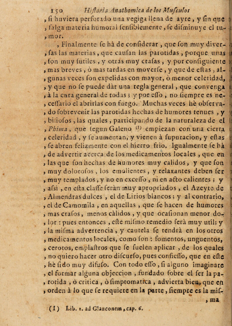 , fi humera perforado una vegiga llena de ayre , y fin que b , falga materia humoral íeníihlemente , fe difminuye el tu- i 9 mor. 5 Finalmente fé hà de confìderar , que fon muy diver- jjj , fas las materias, que caufan las parótidas, porque unas | , fqn muy fútiles, y otras muy crafas > y por configuiente a: , mas breves , ò mas tardas en mover fe , y que de eftas, al- jj * gimas veces fon expelidas con mayor, ò menor celeridad, t , y que no fe puede dár una regla general, que convenga | , à la cura general de rodas ? y por eífo , no fiempre es ne- Ij s cedano el abrirlas con fuego. Muchas veces he obferva- », , do fobrevenir las parótidas hechas de humores tenues , y \\ 5 biíiofos, las quales, participando de la naturaleza de el Is: , Phima , que íegun Galeno (I) empiezan con una cierta ú celeridad , y fe aumentan, y vienen à fupuracion, y eftas Ú , fe abren felizmente con el hierro frió. Igualmente fe ha i > de advertir acerca de los medicamentos locales , que en n s las que fon hechas de humores muy calidos, y que fon , muy dolorofos , los emolientes , y relaxantes deben fer , muy templados , y no en excedo ? ni en afto calientes ; y , afsi , en efta ciafle feran muy apropriados , el Azeyte de t , Almendras dulces , el de Lirios blancos; y al contrario, | , el de Camomila , en aquellas , que fe hacen de humores 1 , mas crafos, menos cálidos , y que ocafionan menor do- , ior : pues entonces , efte miímo remedio ferá muy útil5 y , la mifina advertencia , y cautela fe tendrá en los otros , medicamentos locales, como fon : fomentos, ungüentos, ,, cerotes, emplaftros que fe Rielen aplicar , de los quales , no quiero hacer otro difeurío, pues confieflo, que en efte , he fido muy difufo. Con todo eÜo , fi alguno imaginare , el formar alguna objeccion , fundado fobre el fer lapa- , rorida , ò critica , ò fimptomatfea , advierta bien, que cíi * orden à lo que fe requiere en la parte, fiempre es la mifr ■ , ma ( I ) Lib. t. ad Glaueonem, cap.