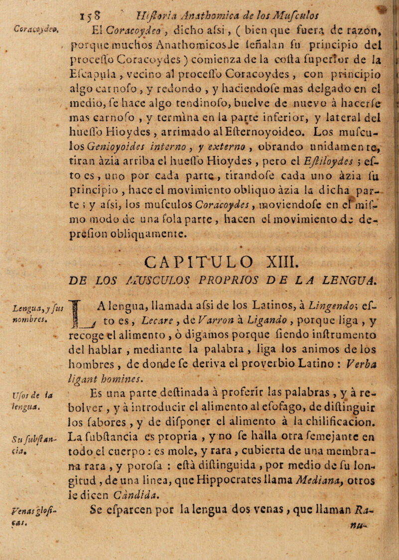 Cora&jdevt 15 3 ìlijìorla Ànathomìca de los Mufculos El Coracoydeo , dicho afsi, ( bien que fuer?* de razón, porque muchos Anathopicos Je ieñalan fu principio del procedo Coracoydes ) comienza de la coila fupertor de la Eícapula , vecino al proceffo Coracoydes , con principio algo carnaio , y redondo , y haciendoíe mas delgado en el medio, fe hace algo tendinofo, buelve de nuevo à hacerle mas carnoío , y termina en la parte inferior, y lateral del huello Hiovdes , arrimado al Efternoyoideo. Los mufcu- losGenloyoides interno, y externo , obrando unidamente, tiran azia arriba el hueílb Hiovdes , pero el EJliloydes ; et¬ to-es, uno por cada parte , tirandofe cada uno ázia fu principio , hace el movimiento obliquo àzia la dicha par¬ te í y afsi, ios mufculos Coracoydes, moviendofc en eímif- mo modo de una fola parre, hacen el movimiento de de¬ preden obliquamente. *1 ■ CAPITULO XIII. DE LOS ALUS CULOS PROPRIOS DELA LENGUA. IH Lengua y y fus nombres. Ufosde la lengua. Su fah fian da* Venas A lengua, llamada afsi de los Latinos, à Lingendoh ef~ I to es > Recare , de V'arron à Ligando , porque liga , y recoge el alimento , ò digamos porque fiendo inftrumento del hablar , mediante la palabra , liga ios ánimos délos hombres , de donde fe deriva el proverbio Latino : Verba ligant homines. Es una parte deítinada à proferir las palabras , y à re- bolver , y à introducir el alimento ai efofago, de diftinguir los fabores , y de difponer el alimento à ia chilificacion. La fiibñancia es propria , y no fe halla otra femejante en todo el cuerpo ; es mole, y rara , cubierta de una membra¬ na rara , y porofa : efta diítinguida , por medio de fu lon¬ gitud , de una linea, que Hippocrates llama Mediana*> otros ie dicen Candida. Se efparcen por la lengua dos venas, que llaman Ra~ cas. % nu-