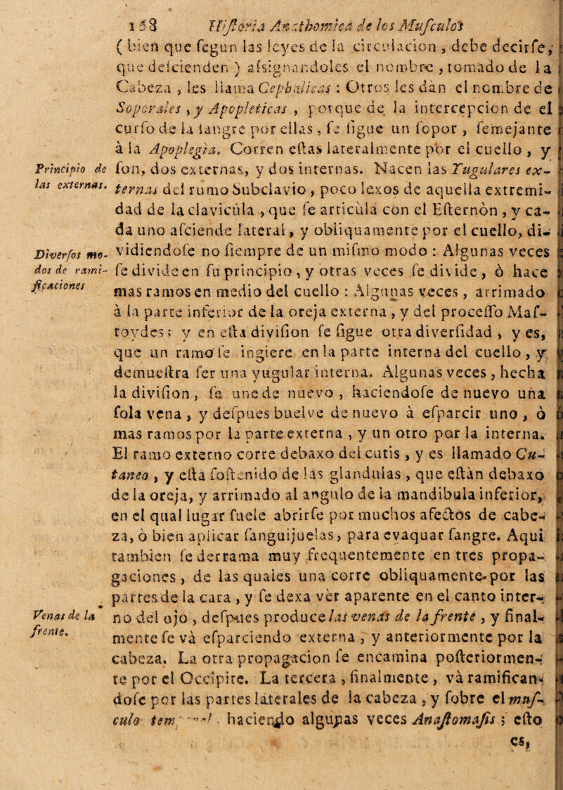 Principio de i las externas. Dwerfos mo¬ dos de rami- fiesdones Venas de la freme* i 58 Ifjforia Anatbomica de IcsMufculóì ( bien que feguiì ias leyes de la circulación , debe decirfe,' que ddeienden ) Asignándoles el no robre , tomado de la Cabeza , les llama Cembali cas : Otros les dàn el nombre de Soporales >y Apopléticas , porque de la intercepción de el curfo de la iangre por ellas, fe ligue un fopor , femejante à la Apoplejía, Corren ellas lateralmente por ei cuello , y fon, dos externas, y dos internas. Nacen las Yugulares ex¬ ternas dd rumo Subclavio, poco lexos de aquella extremi¬ dad de ia clavicula > que fe articula con el Eílernón , y ca¬ da uno afciende lateral, y obliquamente por el cuello, di¬ vidiéndole no fiempre de un mi furo modo : Algunas veces fe divide en fu principio , y otras veces fe divide, ò hace mas ramos en medio del cuello : Algunas veces, arrimado à la parce inferior de la oreja externa , y dd procedo Maf- roydes; y en efta divifion fe figue otra diverfidad , yes, que un ramo fe ingiere enlaparte interna del cuello , y demueítra fer una yugular interna. Algunas veces , hecha la divifion , fe une de nuevo, haciendofe de nuevo una fola vena, y defpu'es bueive de nuevo à efiparcir uno, ò mas ramos por ia parte externa , y un otro por la interna. El ramo externo corre dehaxo dd cutis, y es llamado Cu¬ tama , y ertá foftenido de las glándulas , que dtan debaxo de la oreja, y arrimado al ángulo de ia mandíbula inferior, en el quai lugar fueíe abriríe por muchos afectos de cabe¬ za, ò bienapiiear fanguijuelas, para evaquar fangre. Aqui también fe derrama muy frequentemente entres propa¬ gaciones, de las quaies una corre obliquamente-por las partesde ia cara , y fe dexa vèr aparente en el canto intcrr no dd ojo , defpues produce las venas de lafrenté , y final¬ mente fe va efparciendo externa , y anteriormente por la cabeza. La otra propagación le encamina pofteriormen-' te por el Occipite. La tercera , finalmente , va ramifican doíc por las panes laterales de ia cabeza , y fobre el muf- cuh - haciendo algunas veces Anajiomafis i cfto es,