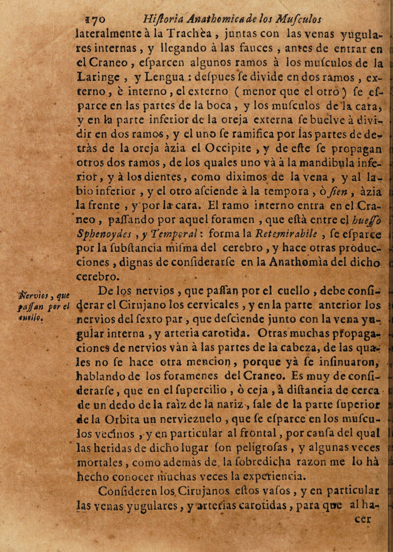 hervios , que fajan for el smllo* 170 Hifioria Anathomicade los Mufculos lateralmente à la Trachèa , juntas con las venas yugula- f res internas, y llegando à las fauces , antes de entrar en | el Cráneo, efparcen algunos ramos à los mufeulos de la & Laringe , y Lengua : defpues fe divide en dos ramos, ex- | terno , è interno , el externo ( menor que el otro ) fe ef- parce en las partes de la boca , y los mufeulos déla cara, y en k parte inferior de la oreja externa febuelve à divi¬ dir en dos ramos, y el uno fe ramifica por las partes de de* tras de la oreja azia el Occipite ,y de efte fe propagan otros dos ramos, de los quales uno và à la mandíbula infe¬ rior, y à los dientes, como diximos de la vena , y al la¬ bio inferior , y el otro afeiende à la tempora , òfien , àzia ¡afrente , y por la cara. El ramo interno entra en el Crá¬ neo , paíTando por aquel foramen , que eftá entre el huejfo Sphenoydes 7 y Temperai : formala Retewirabile , feefparce por la fubftancia mi ima del cerebro , y hace otras produc¬ ciones , dignas de confiderarfe en la Anathomia del dicho cerebro. . * De los nervios , que pafían por el cuello , debe confi- 4erar el Cirujano los cervicales, y en la parte anterior los nervios del fexto par, que defeiende junto con la vena yu~ jj guiar interna , y arteria carótida. Otras muchas pfopaga- \ dones de nervios vàn à las partes de la cabeza, de las qua^ | les no fe hace otra mención, porque ya fe infinuaron, 1 hablando de los forámenes del Cráneo. Es muy de confi- J derarfe, que en el fupercilio , o ceja , à diftancia de cerca | de un dedo de la raíz de la nariz , fale de la parte fuperior i de la Orbita un nerviezuelo , que fe efparce en los mufeu- I los vednos , y en particular al frontal, por caula del qual las heridas de dicho lugar fon peügtofas , y algunas veces ' mortales, como además de. la fobredicha razón me lo há á hecho conocer muchas veces la experiencia. I Cónfideren los,Cirujanos efios vafos , y en particular las venas yugulares, y arterias carótidas, para qt*e al ha¬ cer