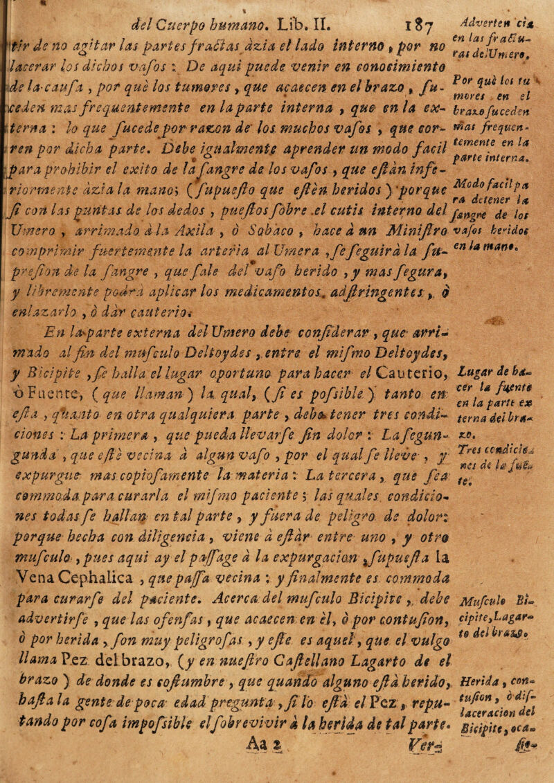 ¡ÉÜ1 delGuerpohumam.lJh.il. 1S7 ¿¿vertenti* 'tir de no agitarlas partes fraffi asdzia el lado interno » por no lacerar los dichos vafos 1 De aquí puede venir en conocimiento de la-c&ufa , por que los tumores , que acaecen en el brazo . fu- ^of ^UQ lúS tu; 4 iceden mas frequentemente en la parte interna , que en la ex- bra^efuceden Lerna : lo que fucedepor razón de' los, muchos vafos , que cor- wat fre^um- ren por dicha parte. Debe igualmente aprender un modo fácil para prohibir el éxito de lafiangre de, los vafos , que ejlkn infe¬ riormente àzi a la manos {fupuefio que efien heridos y porque fi con las puntas de los ded.os , puefios fóbre .el cutis interno del' jmgr* de los Vinero , arrimado a ¡a Axila y 0 Sobaco , hace a un Minifiro vafos huidos comprimir fuertemente la arteria al limera yfefe güira la fu- €n man9* pr ejión de la fangre , que faie del vafo herido , y mas fegurat y libremente podrá aplicar los medicamentos.adjlringentes: r è En lamparte externa del Unterò debe confiderai , quei> arri¬ mado al fin del mufculo Deltoides r entre, el mifmo Deltoydesf y Bicípite }fe baila el lugar oportunopara hacer <?/Cauterio, Lugar deba*, ò Fuente, ( que llaman) la qua!, {fi es pofsible ) tanto en: ejla 1 qítanto en otra qualquiera parte y deh^ tener tres sondi-- tana delira* dones :■ La primera , que pueda llevarfe fin dolor : Lafegun-• *•*. guada , que efle vecina a algún vafo , por el qual fe lleve , y expurgue mas copio] amente da material La tercera y que fea: tSe commoda.para curarla el mifmo paciente 5 las qu.des. condicio¬ nes todas fe hallan: en tal parte , y fuera de peligro de dolori porque hecha con diligencia , viene a efiar entre unoy y otro mufculo , pues aquí ay el porffage a la expurgaron %fupuefia ía Vena Cephaiica , qnepajfa vecina ; y finalmente es commoda para curar fe del paciente. Acercadel mufculo Bicipite yy debe MufcuU BL advertir fe , quedas ofenfas, que acaecen enél, è por coni ufion, cìpìte3Lagar*> ò por herida ->fon muy peligrofas/,y efle es aquel, que el vulgo u dslbrasj» llamaVcz del brazo, {y en nuejlro Gabellano Lagarto de el brazo ) de donde es cofiumbre , que quando alguno ejla heridoy Herida, con- bajía la gente de poca edad pregunta > fidò ejla el Pez , repu- *¡*^*¿£*¿¡1 tando por cof% impofsibk elfúrevivir k h herida de tal parte. Bicípite “tea* Aa z Verá &*