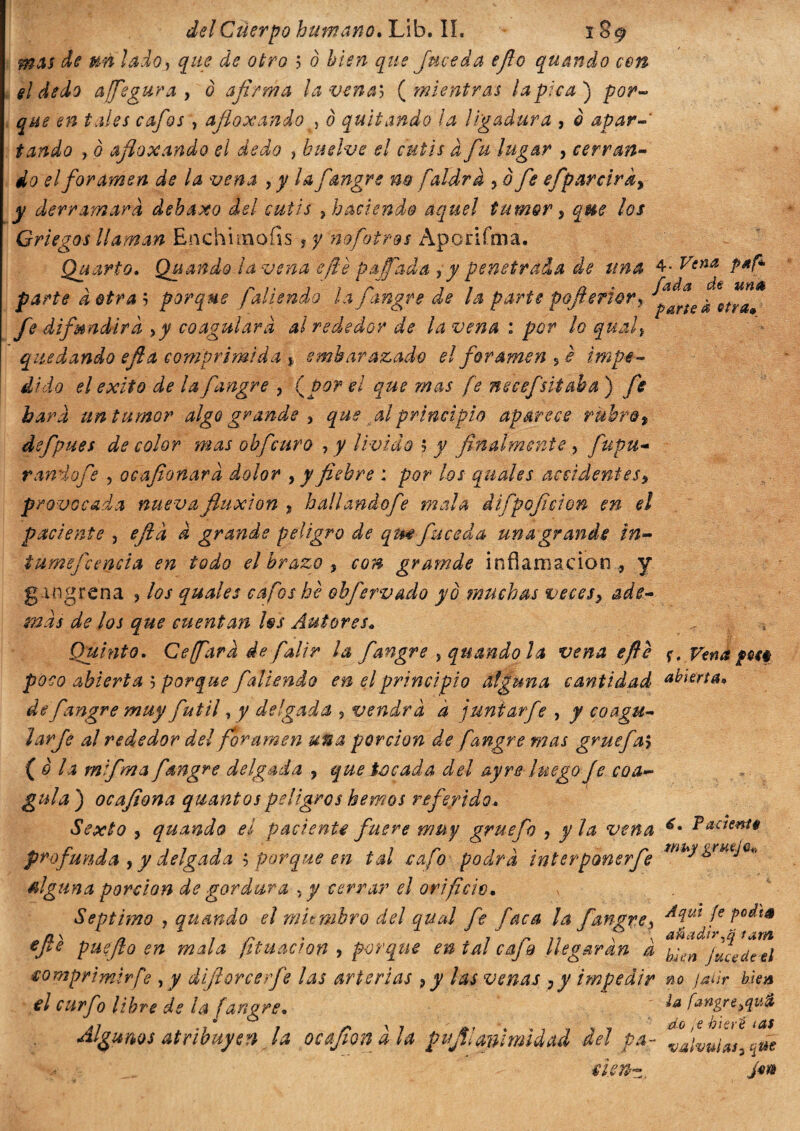 mas de un lado, que de otro 5 ò bien que [meda ejlo quando con el dedo affegura, ò afirma ¡avenan (mientras la pica) por- que en tales cafóse afioxando , 0 quitando ¡a ligadura , 0 apar , 0 afioxando el dedo ? buelve el cutis à fu lugar , cerran¬ do el foramen de la vena , j/ la fiangre m faldra ? 0 efiparciráy y derramará debaxo del cutis } haciendo aquel tumor 5 que los Griegos llaman Enchunofis ? y n ofot ros Ap o rifai a. Quarto» Quando la vena efe palfada ? y penetrada de una 4- V*na parte a otra ; porque fallendo la fiangre de la parte pofierior? t*mlt fe difundirá \y coagulara alrededor de la vena : por lo quali quedando e fi a comprimida % embarazado el foramen s è impe¬ dido el exito de la fiangre , (por el que mas [e necefsitaba ) fie bara un tumor algo grande , que al principio aparece rubro * defpues de color mas obficuro , y livido 5 y finalmente > fiupu- r andò fi e , ocafionara dolor > y fiebre : por los qual es. accidentes, provocada nueva fluxión , hall ando fe mala difipoficion en el paciente , eftà d grande peligro de qm fu ce da una grande in- tumefccncia en todo el brazo , ¿0» gramde inflamación , y. gangrena , /#/ quales cafos hè oh fervaci o yo muchas veces, ade¬ mas de los que cuentan fas Autores* Quinto. Ceffarà de fai ir ¡a fangre ?quando la vena efte <¡. Vena ym poco abierta 5 porque fallendo en el principio alguna cantidad abierta» de fiangre muy fútil, y delgada 5 vendrá à j unì arfie , y co agu¬ jar Je al rededor del foramen una porción de fangre mas gruefal ( è la mifima fiangre delgada ? que tocada del ay re luego fe coa¬ gula ) ocafiona quantos peligros hemos referido» Sexto , quando el paciente fuere muy gruefo , y la vena Pacten** profunda , ydelgada $ porque en tal cafo podra íntertponer fe mhJ&rueJ6* alguna porción de gordura , y cerrar el orificio» v Séptimo , quando el miembro del qual fie faca la fiangre , Aqut fe pedí* , n J « , 7 /- 7 1 \ \ añadirla tam epe puefto en mala fituacron , por eque en tal cajo llegaran a jfiu(itei comprimir fe , y difiorcerfe las arterias 9y las venas ,y impedir no jailr ble* el curfio libre de ¡a fangre. íat9SfeAKa Algunos atribuyen la ocajìonàla pujtl animidad dei pa- rlìd'lV. tifa~ Je>*