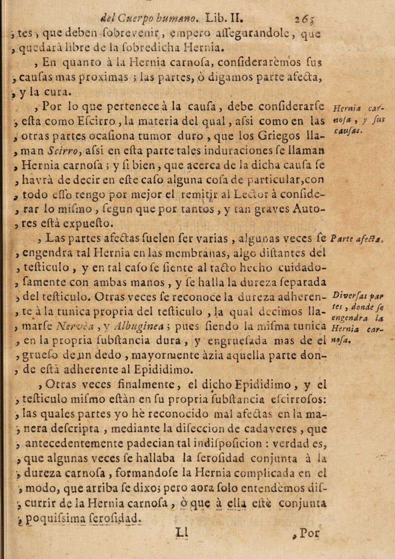 3 tes , que deben Íbbrevenir , empero aílegurandole, que 3 quedara libre de la fobredicha Hernia. , En quanto à la Hernia carnofa, confiderà remos fus 3 caufas mas próximas 5 las partes, o digamos parte afeóla, , y la cura. , Por loque pertenece àia cania , debe confiderarfe Hernia ca/~ , eíla como Efcirro , la materia del qual, afsi como en las «W* , y fus , otras partes ocaílona tumor duro , que los Griegos lia- 3 man Scirro, afsi en efta parte tales induraciones fe llaman 3 Hernia carnofa 5 y fi bien , que acerca de la dicha cania fe 3 havrà de decir en ette cafo alguna cofa de particular,con 9 todo eífo tengo por mejor el remitir al Lector à confide- 3 rar lo mí ima , fegun que por tantos , y can graves Auto-* 3 res cita expueílo. , Las partes afeólas fuelen fer varias, -algunas veces fe Pane afta** 3 engendra tal Hernia en las membranas, algo diñantes del 3 teñiculo , y en tal cafo fe fíente al tatto hecho cuidado- 3 famente con ambas manos, y fe halla la dureza feparada 3 del teíliculo. Otras veces fe reconoce la dureza adheren- Diverfasfat , te à la tunica propria del teíliculo ,1a qual decimos Ila- ^ngenTr^ fa 3 marfe Nérvea , y Albugínea b pues fiendo la mi fona tunica Hernia car- 3 en la propria fubítancia dura 3 y engraciada mas de el n9fa* , gruefo deon dedo , mayormente azia aquella pane don- , de eftà adherenteal Epididimo. , Otras veces finalmente, d dicho Epididimo , y el , teíliculo mifmo eftán en fu propria fubítancia efeirrofos: , las quales partes yo he reconocido mal afeólas en la ma- ’j nera deferipta , mediante la difeccion de cadáveres , que 3 antecedentemente padecían tai indifpoficion : verdad es, 3 que algunas veces fe hallaba la ferofidad conjunta à la > dureza carnofa , formándole la Hernia complicada en el modo, que arriba fe dixo$ pero aora folo entendemos dif- r, currir de la Hernia carnofa 3 o que à ella elle conjunta \ poquifsima ferofidad. II .Por